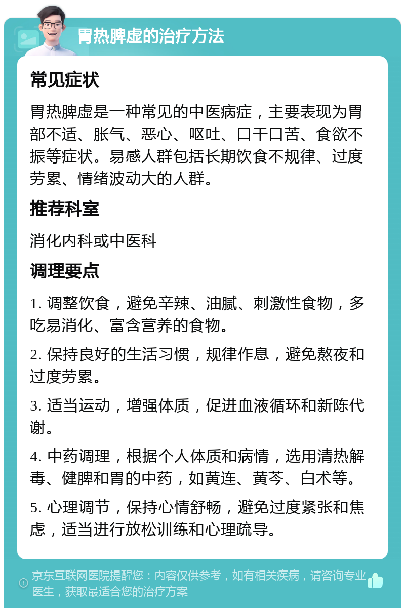 胃热脾虚的治疗方法 常见症状 胃热脾虚是一种常见的中医病症，主要表现为胃部不适、胀气、恶心、呕吐、口干口苦、食欲不振等症状。易感人群包括长期饮食不规律、过度劳累、情绪波动大的人群。 推荐科室 消化内科或中医科 调理要点 1. 调整饮食，避免辛辣、油腻、刺激性食物，多吃易消化、富含营养的食物。 2. 保持良好的生活习惯，规律作息，避免熬夜和过度劳累。 3. 适当运动，增强体质，促进血液循环和新陈代谢。 4. 中药调理，根据个人体质和病情，选用清热解毒、健脾和胃的中药，如黄连、黄芩、白术等。 5. 心理调节，保持心情舒畅，避免过度紧张和焦虑，适当进行放松训练和心理疏导。