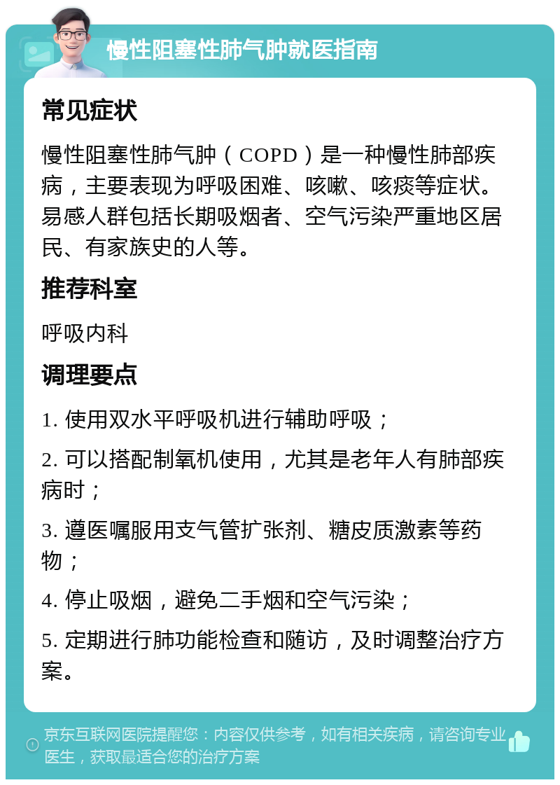 慢性阻塞性肺气肿就医指南 常见症状 慢性阻塞性肺气肿（COPD）是一种慢性肺部疾病，主要表现为呼吸困难、咳嗽、咳痰等症状。易感人群包括长期吸烟者、空气污染严重地区居民、有家族史的人等。 推荐科室 呼吸内科 调理要点 1. 使用双水平呼吸机进行辅助呼吸； 2. 可以搭配制氧机使用，尤其是老年人有肺部疾病时； 3. 遵医嘱服用支气管扩张剂、糖皮质激素等药物； 4. 停止吸烟，避免二手烟和空气污染； 5. 定期进行肺功能检查和随访，及时调整治疗方案。