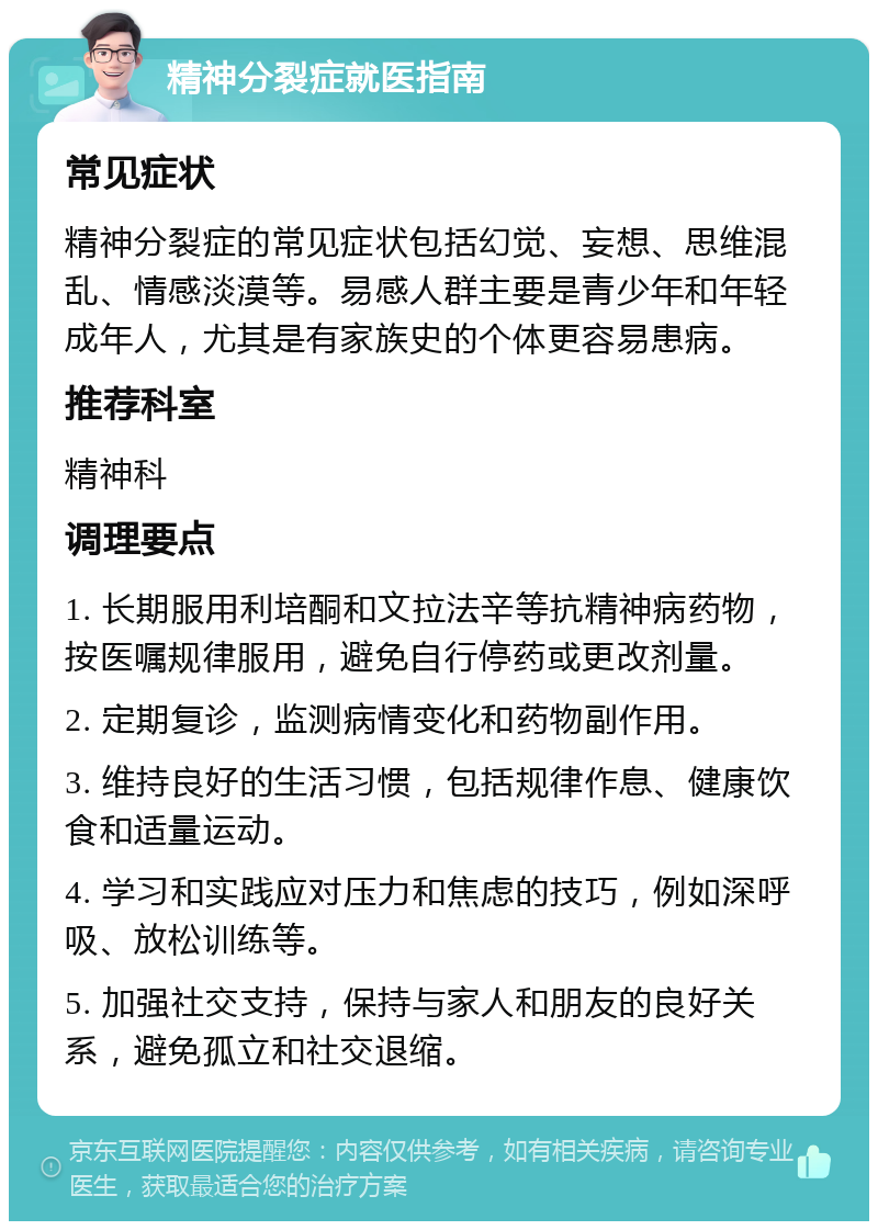 精神分裂症就医指南 常见症状 精神分裂症的常见症状包括幻觉、妄想、思维混乱、情感淡漠等。易感人群主要是青少年和年轻成年人，尤其是有家族史的个体更容易患病。 推荐科室 精神科 调理要点 1. 长期服用利培酮和文拉法辛等抗精神病药物，按医嘱规律服用，避免自行停药或更改剂量。 2. 定期复诊，监测病情变化和药物副作用。 3. 维持良好的生活习惯，包括规律作息、健康饮食和适量运动。 4. 学习和实践应对压力和焦虑的技巧，例如深呼吸、放松训练等。 5. 加强社交支持，保持与家人和朋友的良好关系，避免孤立和社交退缩。