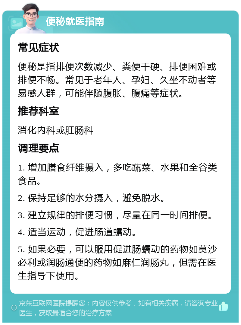 便秘就医指南 常见症状 便秘是指排便次数减少、粪便干硬、排便困难或排便不畅。常见于老年人、孕妇、久坐不动者等易感人群，可能伴随腹胀、腹痛等症状。 推荐科室 消化内科或肛肠科 调理要点 1. 增加膳食纤维摄入，多吃蔬菜、水果和全谷类食品。 2. 保持足够的水分摄入，避免脱水。 3. 建立规律的排便习惯，尽量在同一时间排便。 4. 适当运动，促进肠道蠕动。 5. 如果必要，可以服用促进肠蠕动的药物如莫沙必利或润肠通便的药物如麻仁润肠丸，但需在医生指导下使用。