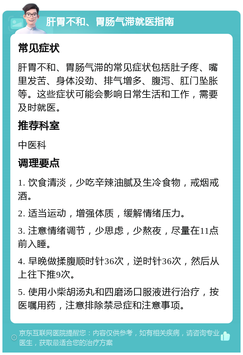 肝胃不和、胃肠气滞就医指南 常见症状 肝胃不和、胃肠气滞的常见症状包括肚子疼、嘴里发苦、身体没劲、排气增多、腹泻、肛门坠胀等。这些症状可能会影响日常生活和工作，需要及时就医。 推荐科室 中医科 调理要点 1. 饮食清淡，少吃辛辣油腻及生冷食物，戒烟戒酒。 2. 适当运动，增强体质，缓解情绪压力。 3. 注意情绪调节，少思虑，少熬夜，尽量在11点前入睡。 4. 早晚做揉腹顺时针36次，逆时针36次，然后从上往下推9次。 5. 使用小柴胡汤丸和四磨汤口服液进行治疗，按医嘱用药，注意排除禁忌症和注意事项。