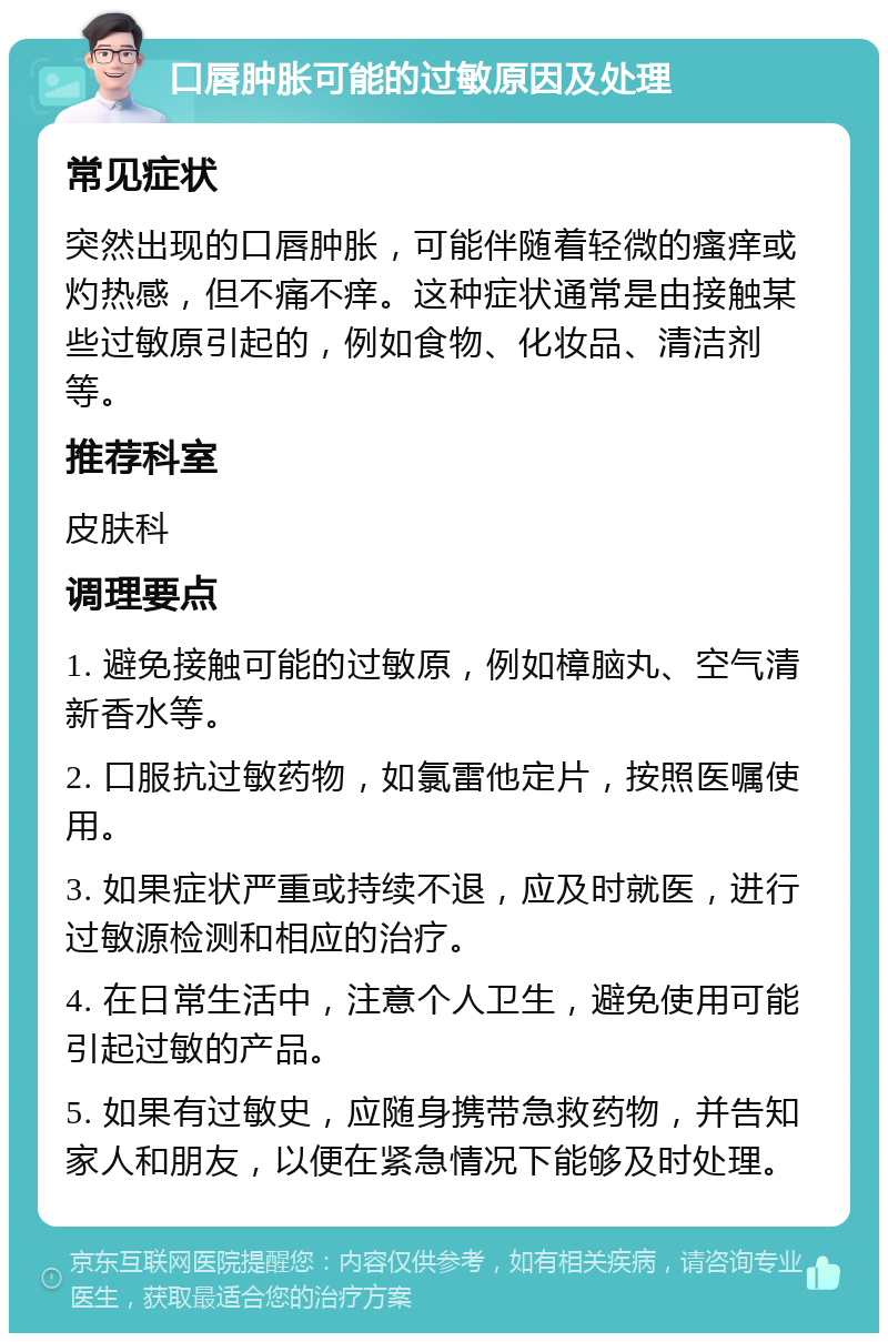 口唇肿胀可能的过敏原因及处理 常见症状 突然出现的口唇肿胀，可能伴随着轻微的瘙痒或灼热感，但不痛不痒。这种症状通常是由接触某些过敏原引起的，例如食物、化妆品、清洁剂等。 推荐科室 皮肤科 调理要点 1. 避免接触可能的过敏原，例如樟脑丸、空气清新香水等。 2. 口服抗过敏药物，如氯雷他定片，按照医嘱使用。 3. 如果症状严重或持续不退，应及时就医，进行过敏源检测和相应的治疗。 4. 在日常生活中，注意个人卫生，避免使用可能引起过敏的产品。 5. 如果有过敏史，应随身携带急救药物，并告知家人和朋友，以便在紧急情况下能够及时处理。