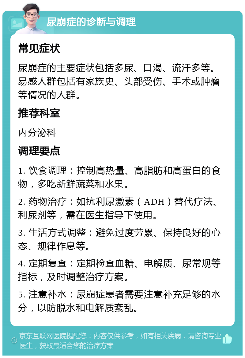 尿崩症的诊断与调理 常见症状 尿崩症的主要症状包括多尿、口渴、流汗多等。易感人群包括有家族史、头部受伤、手术或肿瘤等情况的人群。 推荐科室 内分泌科 调理要点 1. 饮食调理：控制高热量、高脂肪和高蛋白的食物，多吃新鲜蔬菜和水果。 2. 药物治疗：如抗利尿激素（ADH）替代疗法、利尿剂等，需在医生指导下使用。 3. 生活方式调整：避免过度劳累、保持良好的心态、规律作息等。 4. 定期复查：定期检查血糖、电解质、尿常规等指标，及时调整治疗方案。 5. 注意补水：尿崩症患者需要注意补充足够的水分，以防脱水和电解质紊乱。