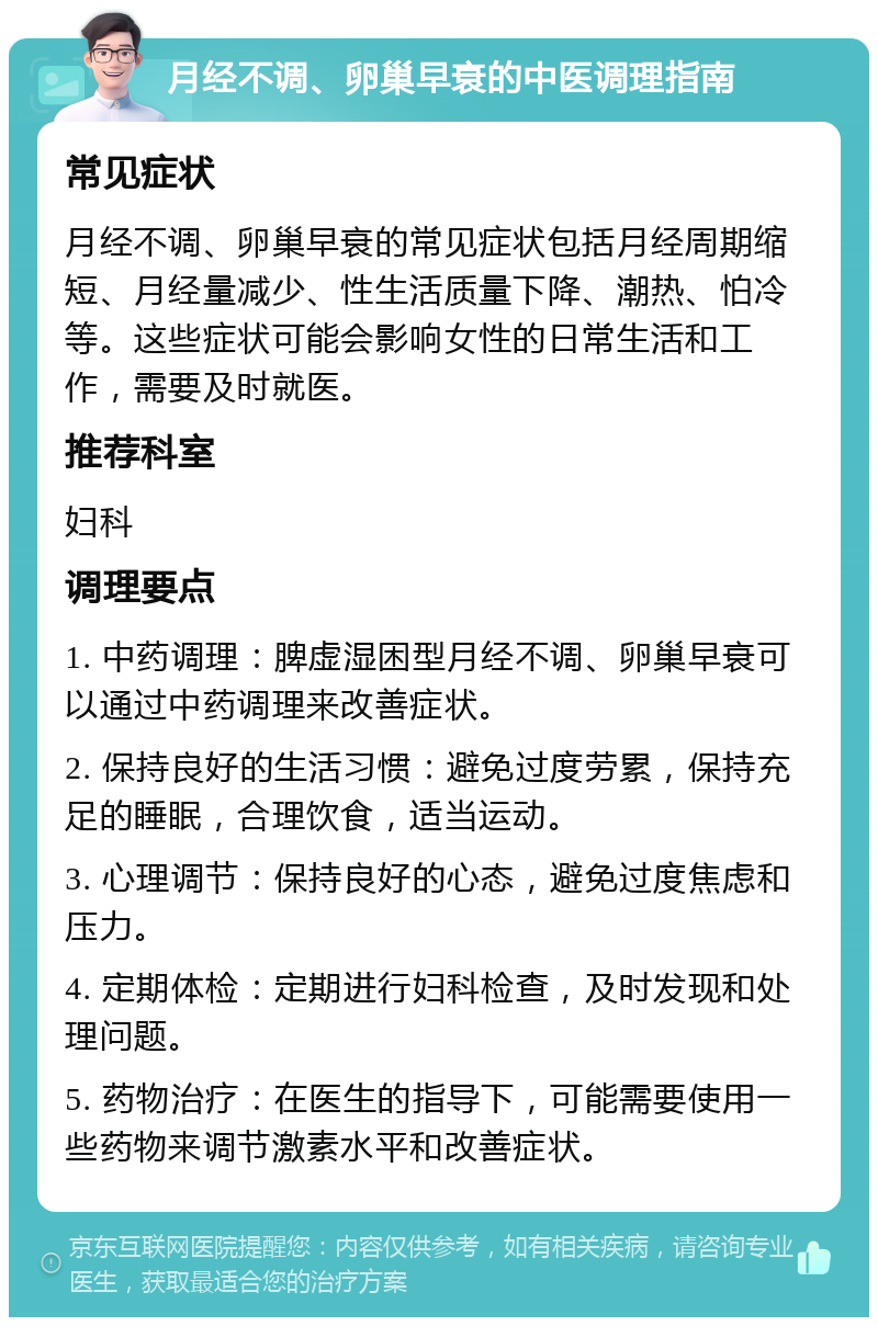 月经不调、卵巢早衰的中医调理指南 常见症状 月经不调、卵巢早衰的常见症状包括月经周期缩短、月经量减少、性生活质量下降、潮热、怕冷等。这些症状可能会影响女性的日常生活和工作，需要及时就医。 推荐科室 妇科 调理要点 1. 中药调理：脾虚湿困型月经不调、卵巢早衰可以通过中药调理来改善症状。 2. 保持良好的生活习惯：避免过度劳累，保持充足的睡眠，合理饮食，适当运动。 3. 心理调节：保持良好的心态，避免过度焦虑和压力。 4. 定期体检：定期进行妇科检查，及时发现和处理问题。 5. 药物治疗：在医生的指导下，可能需要使用一些药物来调节激素水平和改善症状。