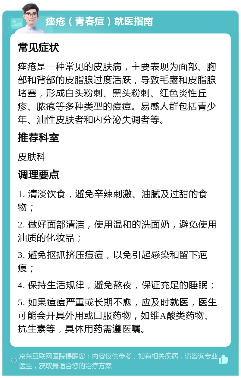 痤疮（青春痘）就医指南 常见症状 痤疮是一种常见的皮肤病，主要表现为面部、胸部和背部的皮脂腺过度活跃，导致毛囊和皮脂腺堵塞，形成白头粉刺、黑头粉刺、红色炎性丘疹、脓疱等多种类型的痘痘。易感人群包括青少年、油性皮肤者和内分泌失调者等。 推荐科室 皮肤科 调理要点 1. 清淡饮食，避免辛辣刺激、油腻及过甜的食物； 2. 做好面部清洁，使用温和的洗面奶，避免使用油质的化妆品； 3. 避免抠抓挤压痘痘，以免引起感染和留下疤痕； 4. 保持生活规律，避免熬夜，保证充足的睡眠； 5. 如果痘痘严重或长期不愈，应及时就医，医生可能会开具外用或口服药物，如维A酸类药物、抗生素等，具体用药需遵医嘱。