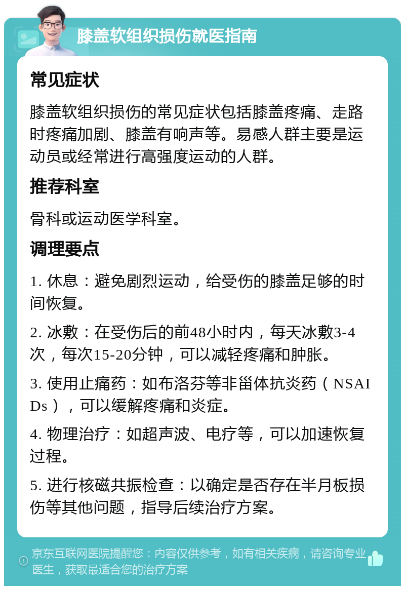 膝盖软组织损伤就医指南 常见症状 膝盖软组织损伤的常见症状包括膝盖疼痛、走路时疼痛加剧、膝盖有响声等。易感人群主要是运动员或经常进行高强度运动的人群。 推荐科室 骨科或运动医学科室。 调理要点 1. 休息：避免剧烈运动，给受伤的膝盖足够的时间恢复。 2. 冰敷：在受伤后的前48小时内，每天冰敷3-4次，每次15-20分钟，可以减轻疼痛和肿胀。 3. 使用止痛药：如布洛芬等非甾体抗炎药（NSAIDs），可以缓解疼痛和炎症。 4. 物理治疗：如超声波、电疗等，可以加速恢复过程。 5. 进行核磁共振检查：以确定是否存在半月板损伤等其他问题，指导后续治疗方案。