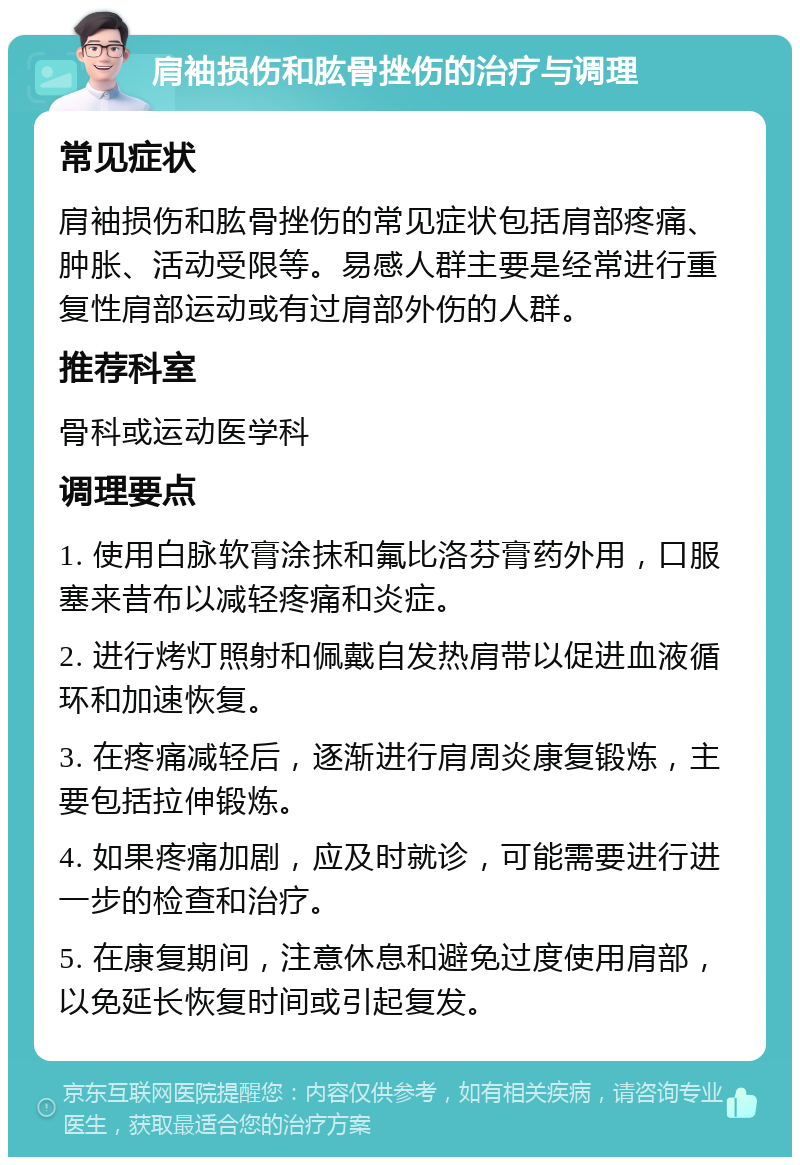 肩袖损伤和肱骨挫伤的治疗与调理 常见症状 肩袖损伤和肱骨挫伤的常见症状包括肩部疼痛、肿胀、活动受限等。易感人群主要是经常进行重复性肩部运动或有过肩部外伤的人群。 推荐科室 骨科或运动医学科 调理要点 1. 使用白脉软膏涂抹和氟比洛芬膏药外用，口服塞来昔布以减轻疼痛和炎症。 2. 进行烤灯照射和佩戴自发热肩带以促进血液循环和加速恢复。 3. 在疼痛减轻后，逐渐进行肩周炎康复锻炼，主要包括拉伸锻炼。 4. 如果疼痛加剧，应及时就诊，可能需要进行进一步的检查和治疗。 5. 在康复期间，注意休息和避免过度使用肩部，以免延长恢复时间或引起复发。