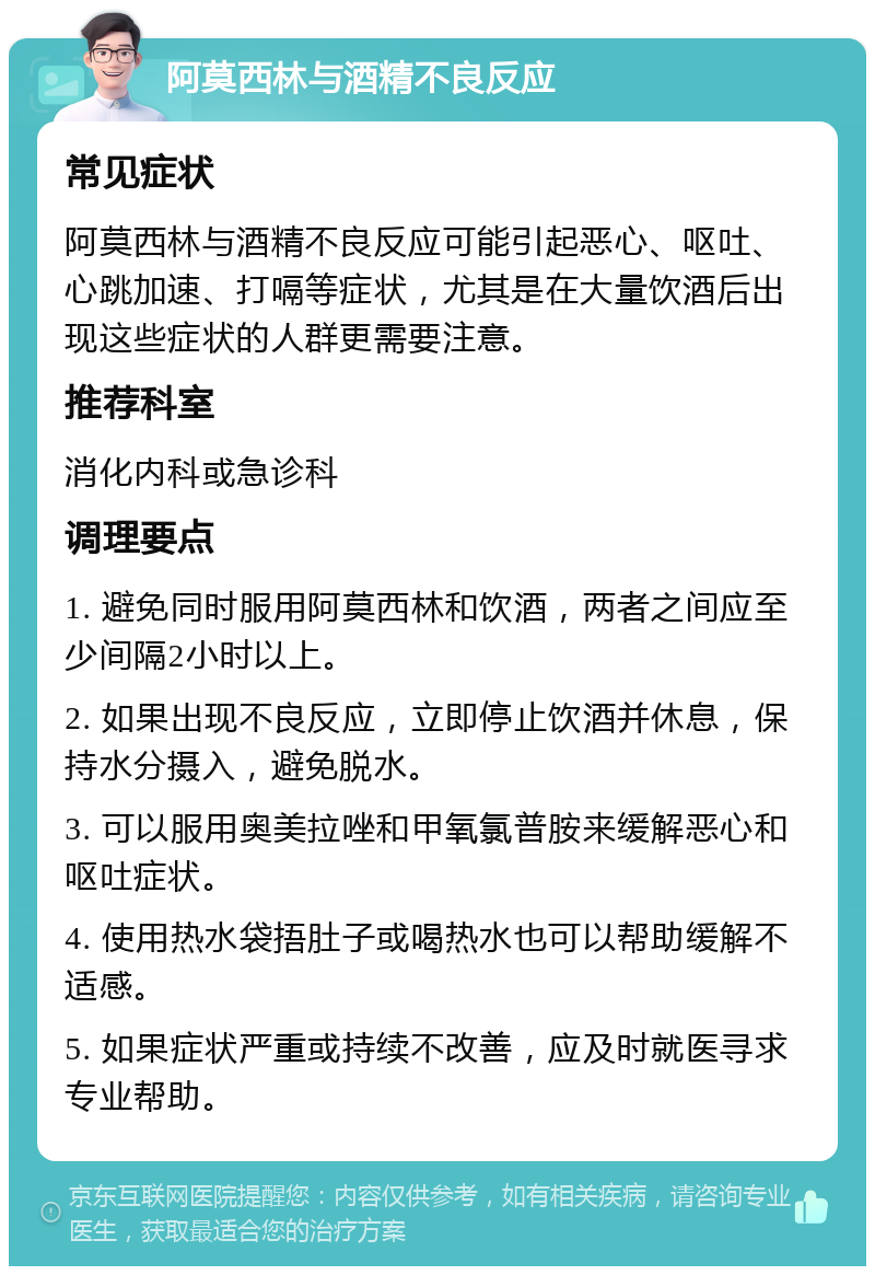 阿莫西林与酒精不良反应 常见症状 阿莫西林与酒精不良反应可能引起恶心、呕吐、心跳加速、打嗝等症状，尤其是在大量饮酒后出现这些症状的人群更需要注意。 推荐科室 消化内科或急诊科 调理要点 1. 避免同时服用阿莫西林和饮酒，两者之间应至少间隔2小时以上。 2. 如果出现不良反应，立即停止饮酒并休息，保持水分摄入，避免脱水。 3. 可以服用奥美拉唑和甲氧氯普胺来缓解恶心和呕吐症状。 4. 使用热水袋捂肚子或喝热水也可以帮助缓解不适感。 5. 如果症状严重或持续不改善，应及时就医寻求专业帮助。