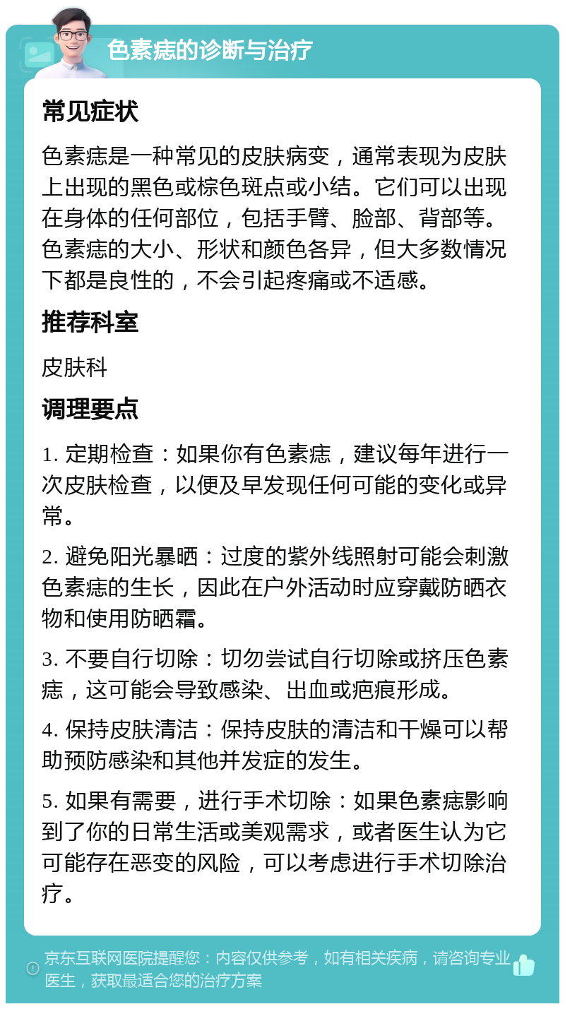 色素痣的诊断与治疗 常见症状 色素痣是一种常见的皮肤病变，通常表现为皮肤上出现的黑色或棕色斑点或小结。它们可以出现在身体的任何部位，包括手臂、脸部、背部等。色素痣的大小、形状和颜色各异，但大多数情况下都是良性的，不会引起疼痛或不适感。 推荐科室 皮肤科 调理要点 1. 定期检查：如果你有色素痣，建议每年进行一次皮肤检查，以便及早发现任何可能的变化或异常。 2. 避免阳光暴晒：过度的紫外线照射可能会刺激色素痣的生长，因此在户外活动时应穿戴防晒衣物和使用防晒霜。 3. 不要自行切除：切勿尝试自行切除或挤压色素痣，这可能会导致感染、出血或疤痕形成。 4. 保持皮肤清洁：保持皮肤的清洁和干燥可以帮助预防感染和其他并发症的发生。 5. 如果有需要，进行手术切除：如果色素痣影响到了你的日常生活或美观需求，或者医生认为它可能存在恶变的风险，可以考虑进行手术切除治疗。