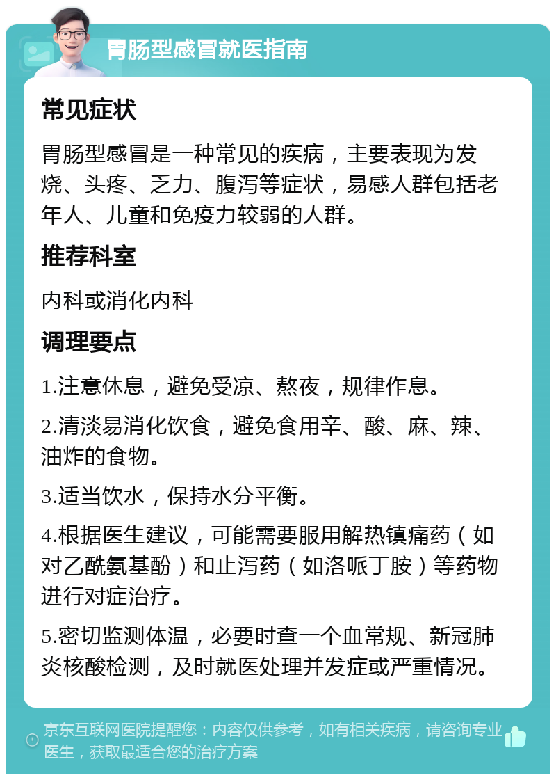 胃肠型感冒就医指南 常见症状 胃肠型感冒是一种常见的疾病，主要表现为发烧、头疼、乏力、腹泻等症状，易感人群包括老年人、儿童和免疫力较弱的人群。 推荐科室 内科或消化内科 调理要点 1.注意休息，避免受凉、熬夜，规律作息。 2.清淡易消化饮食，避免食用辛、酸、麻、辣、油炸的食物。 3.适当饮水，保持水分平衡。 4.根据医生建议，可能需要服用解热镇痛药（如对乙酰氨基酚）和止泻药（如洛哌丁胺）等药物进行对症治疗。 5.密切监测体温，必要时查一个血常规、新冠肺炎核酸检测，及时就医处理并发症或严重情况。