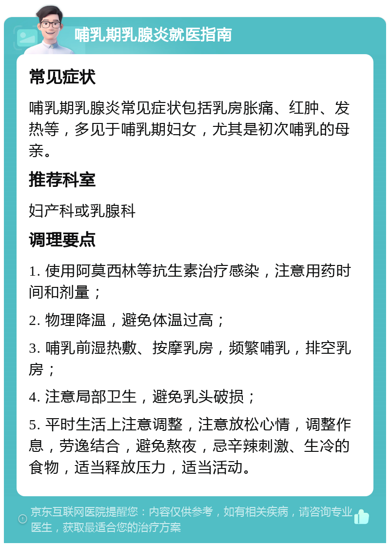 哺乳期乳腺炎就医指南 常见症状 哺乳期乳腺炎常见症状包括乳房胀痛、红肿、发热等，多见于哺乳期妇女，尤其是初次哺乳的母亲。 推荐科室 妇产科或乳腺科 调理要点 1. 使用阿莫西林等抗生素治疗感染，注意用药时间和剂量； 2. 物理降温，避免体温过高； 3. 哺乳前湿热敷、按摩乳房，频繁哺乳，排空乳房； 4. 注意局部卫生，避免乳头破损； 5. 平时生活上注意调整，注意放松心情，调整作息，劳逸结合，避免熬夜，忌辛辣刺激、生冷的食物，适当释放压力，适当活动。