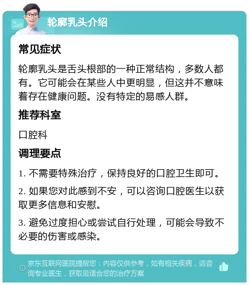 轮廓乳头介绍 常见症状 轮廓乳头是舌头根部的一种正常结构，多数人都有。它可能会在某些人中更明显，但这并不意味着存在健康问题。没有特定的易感人群。 推荐科室 口腔科 调理要点 1. 不需要特殊治疗，保持良好的口腔卫生即可。 2. 如果您对此感到不安，可以咨询口腔医生以获取更多信息和安慰。 3. 避免过度担心或尝试自行处理，可能会导致不必要的伤害或感染。