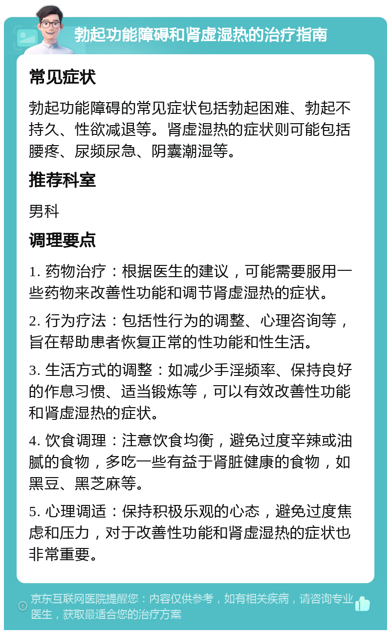 勃起功能障碍和肾虚湿热的治疗指南 常见症状 勃起功能障碍的常见症状包括勃起困难、勃起不持久、性欲减退等。肾虚湿热的症状则可能包括腰疼、尿频尿急、阴囊潮湿等。 推荐科室 男科 调理要点 1. 药物治疗：根据医生的建议，可能需要服用一些药物来改善性功能和调节肾虚湿热的症状。 2. 行为疗法：包括性行为的调整、心理咨询等，旨在帮助患者恢复正常的性功能和性生活。 3. 生活方式的调整：如减少手淫频率、保持良好的作息习惯、适当锻炼等，可以有效改善性功能和肾虚湿热的症状。 4. 饮食调理：注意饮食均衡，避免过度辛辣或油腻的食物，多吃一些有益于肾脏健康的食物，如黑豆、黑芝麻等。 5. 心理调适：保持积极乐观的心态，避免过度焦虑和压力，对于改善性功能和肾虚湿热的症状也非常重要。