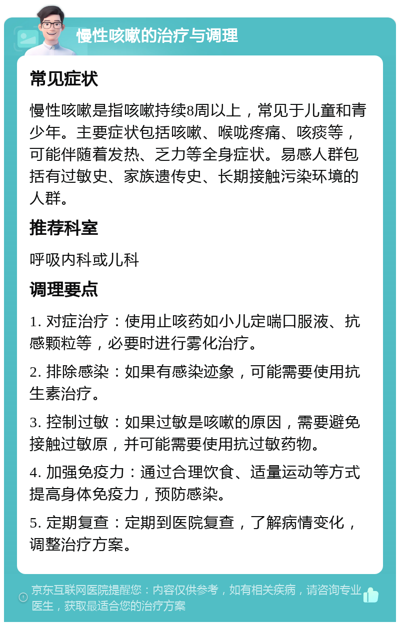 慢性咳嗽的治疗与调理 常见症状 慢性咳嗽是指咳嗽持续8周以上，常见于儿童和青少年。主要症状包括咳嗽、喉咙疼痛、咳痰等，可能伴随着发热、乏力等全身症状。易感人群包括有过敏史、家族遗传史、长期接触污染环境的人群。 推荐科室 呼吸内科或儿科 调理要点 1. 对症治疗：使用止咳药如小儿定喘口服液、抗感颗粒等，必要时进行雾化治疗。 2. 排除感染：如果有感染迹象，可能需要使用抗生素治疗。 3. 控制过敏：如果过敏是咳嗽的原因，需要避免接触过敏原，并可能需要使用抗过敏药物。 4. 加强免疫力：通过合理饮食、适量运动等方式提高身体免疫力，预防感染。 5. 定期复查：定期到医院复查，了解病情变化，调整治疗方案。