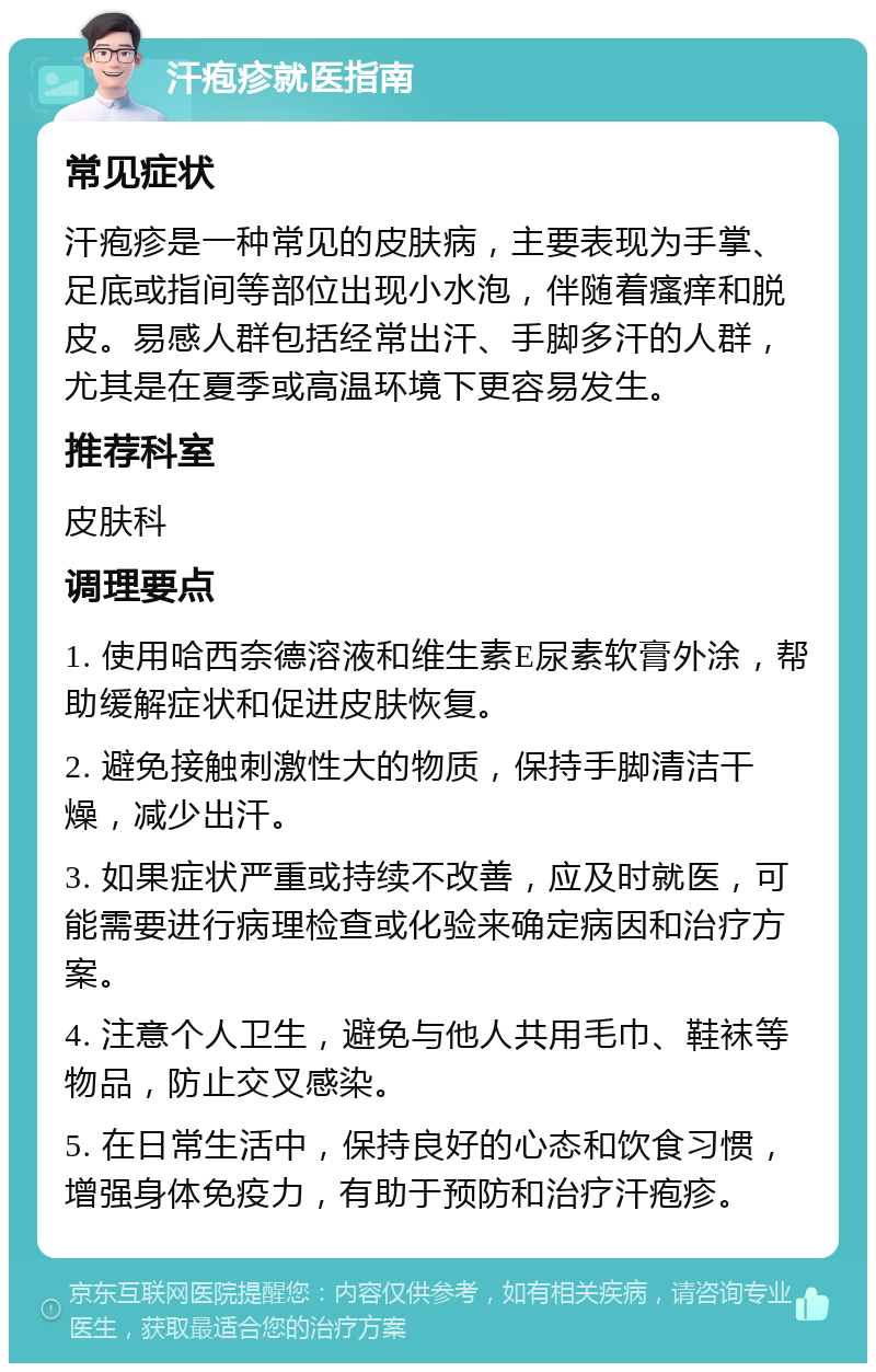 汗疱疹就医指南 常见症状 汗疱疹是一种常见的皮肤病，主要表现为手掌、足底或指间等部位出现小水泡，伴随着瘙痒和脱皮。易感人群包括经常出汗、手脚多汗的人群，尤其是在夏季或高温环境下更容易发生。 推荐科室 皮肤科 调理要点 1. 使用哈西奈德溶液和维生素E尿素软膏外涂，帮助缓解症状和促进皮肤恢复。 2. 避免接触刺激性大的物质，保持手脚清洁干燥，减少出汗。 3. 如果症状严重或持续不改善，应及时就医，可能需要进行病理检查或化验来确定病因和治疗方案。 4. 注意个人卫生，避免与他人共用毛巾、鞋袜等物品，防止交叉感染。 5. 在日常生活中，保持良好的心态和饮食习惯，增强身体免疫力，有助于预防和治疗汗疱疹。