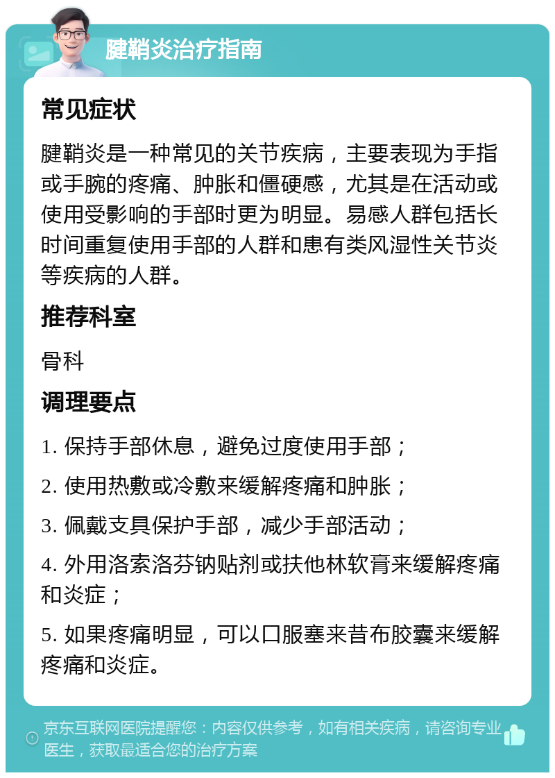 腱鞘炎治疗指南 常见症状 腱鞘炎是一种常见的关节疾病，主要表现为手指或手腕的疼痛、肿胀和僵硬感，尤其是在活动或使用受影响的手部时更为明显。易感人群包括长时间重复使用手部的人群和患有类风湿性关节炎等疾病的人群。 推荐科室 骨科 调理要点 1. 保持手部休息，避免过度使用手部； 2. 使用热敷或冷敷来缓解疼痛和肿胀； 3. 佩戴支具保护手部，减少手部活动； 4. 外用洛索洛芬钠贴剂或扶他林软膏来缓解疼痛和炎症； 5. 如果疼痛明显，可以口服塞来昔布胶囊来缓解疼痛和炎症。