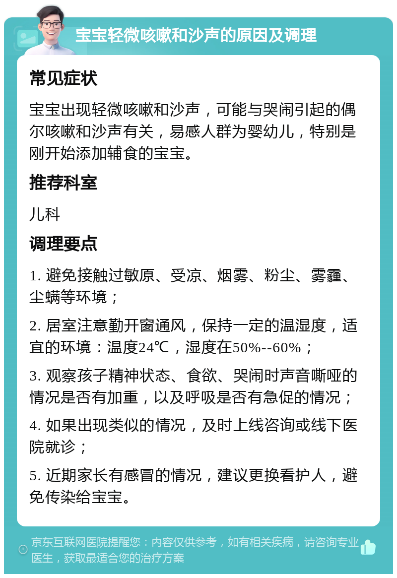 宝宝轻微咳嗽和沙声的原因及调理 常见症状 宝宝出现轻微咳嗽和沙声，可能与哭闹引起的偶尔咳嗽和沙声有关，易感人群为婴幼儿，特别是刚开始添加辅食的宝宝。 推荐科室 儿科 调理要点 1. 避免接触过敏原、受凉、烟雾、粉尘、雾霾、尘螨等环境； 2. 居室注意勤开窗通风，保持一定的温湿度，适宜的环境：温度24℃，湿度在50%--60%； 3. 观察孩子精神状态、食欲、哭闹时声音嘶哑的情况是否有加重，以及呼吸是否有急促的情况； 4. 如果出现类似的情况，及时上线咨询或线下医院就诊； 5. 近期家长有感冒的情况，建议更换看护人，避免传染给宝宝。