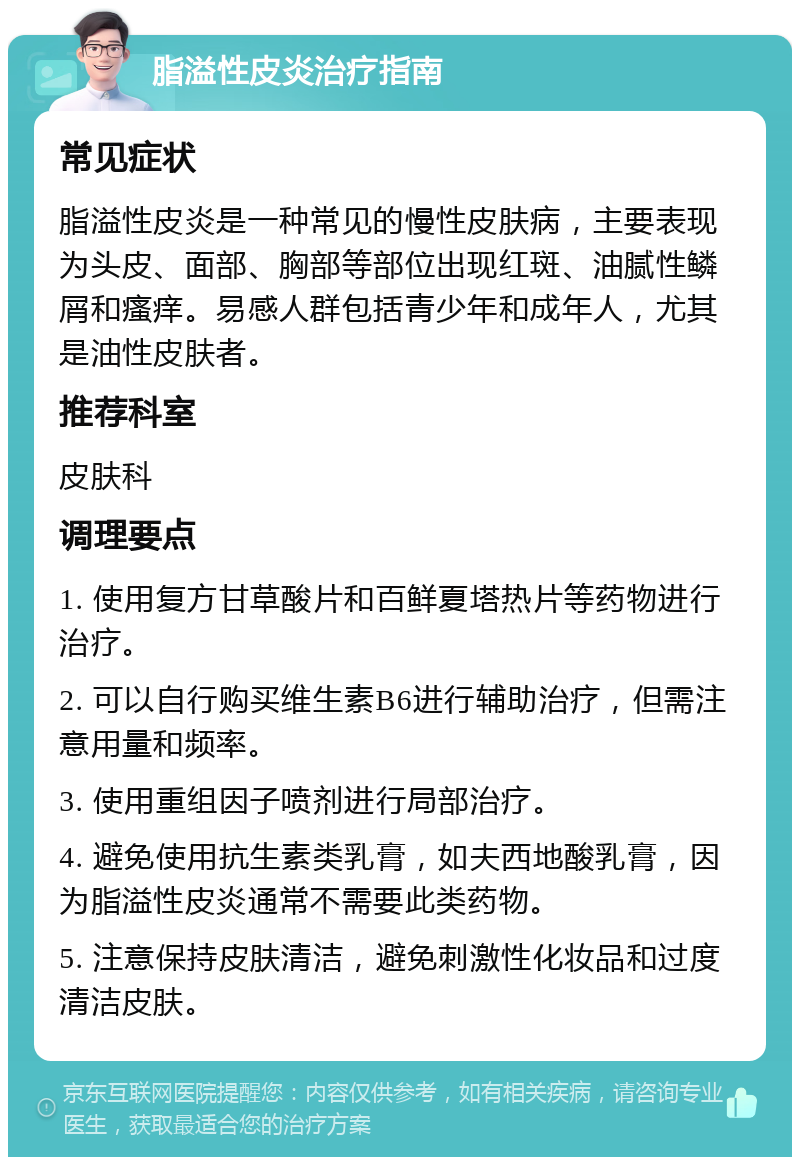 脂溢性皮炎治疗指南 常见症状 脂溢性皮炎是一种常见的慢性皮肤病，主要表现为头皮、面部、胸部等部位出现红斑、油腻性鳞屑和瘙痒。易感人群包括青少年和成年人，尤其是油性皮肤者。 推荐科室 皮肤科 调理要点 1. 使用复方甘草酸片和百鲜夏塔热片等药物进行治疗。 2. 可以自行购买维生素B6进行辅助治疗，但需注意用量和频率。 3. 使用重组因子喷剂进行局部治疗。 4. 避免使用抗生素类乳膏，如夫西地酸乳膏，因为脂溢性皮炎通常不需要此类药物。 5. 注意保持皮肤清洁，避免刺激性化妆品和过度清洁皮肤。