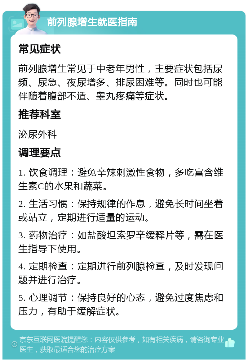 前列腺增生就医指南 常见症状 前列腺增生常见于中老年男性，主要症状包括尿频、尿急、夜尿增多、排尿困难等。同时也可能伴随着腹部不适、睾丸疼痛等症状。 推荐科室 泌尿外科 调理要点 1. 饮食调理：避免辛辣刺激性食物，多吃富含维生素C的水果和蔬菜。 2. 生活习惯：保持规律的作息，避免长时间坐着或站立，定期进行适量的运动。 3. 药物治疗：如盐酸坦索罗辛缓释片等，需在医生指导下使用。 4. 定期检查：定期进行前列腺检查，及时发现问题并进行治疗。 5. 心理调节：保持良好的心态，避免过度焦虑和压力，有助于缓解症状。