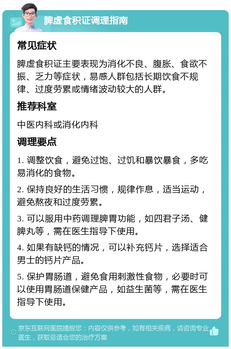 脾虚食积证调理指南 常见症状 脾虚食积证主要表现为消化不良、腹胀、食欲不振、乏力等症状，易感人群包括长期饮食不规律、过度劳累或情绪波动较大的人群。 推荐科室 中医内科或消化内科 调理要点 1. 调整饮食，避免过饱、过饥和暴饮暴食，多吃易消化的食物。 2. 保持良好的生活习惯，规律作息，适当运动，避免熬夜和过度劳累。 3. 可以服用中药调理脾胃功能，如四君子汤、健脾丸等，需在医生指导下使用。 4. 如果有缺钙的情况，可以补充钙片，选择适合男士的钙片产品。 5. 保护胃肠道，避免食用刺激性食物，必要时可以使用胃肠道保健产品，如益生菌等，需在医生指导下使用。