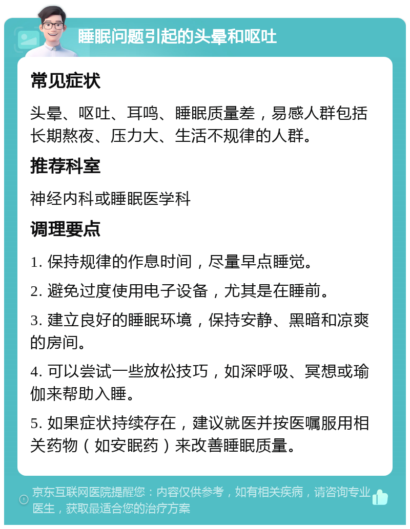 睡眠问题引起的头晕和呕吐 常见症状 头晕、呕吐、耳鸣、睡眠质量差，易感人群包括长期熬夜、压力大、生活不规律的人群。 推荐科室 神经内科或睡眠医学科 调理要点 1. 保持规律的作息时间，尽量早点睡觉。 2. 避免过度使用电子设备，尤其是在睡前。 3. 建立良好的睡眠环境，保持安静、黑暗和凉爽的房间。 4. 可以尝试一些放松技巧，如深呼吸、冥想或瑜伽来帮助入睡。 5. 如果症状持续存在，建议就医并按医嘱服用相关药物（如安眠药）来改善睡眠质量。