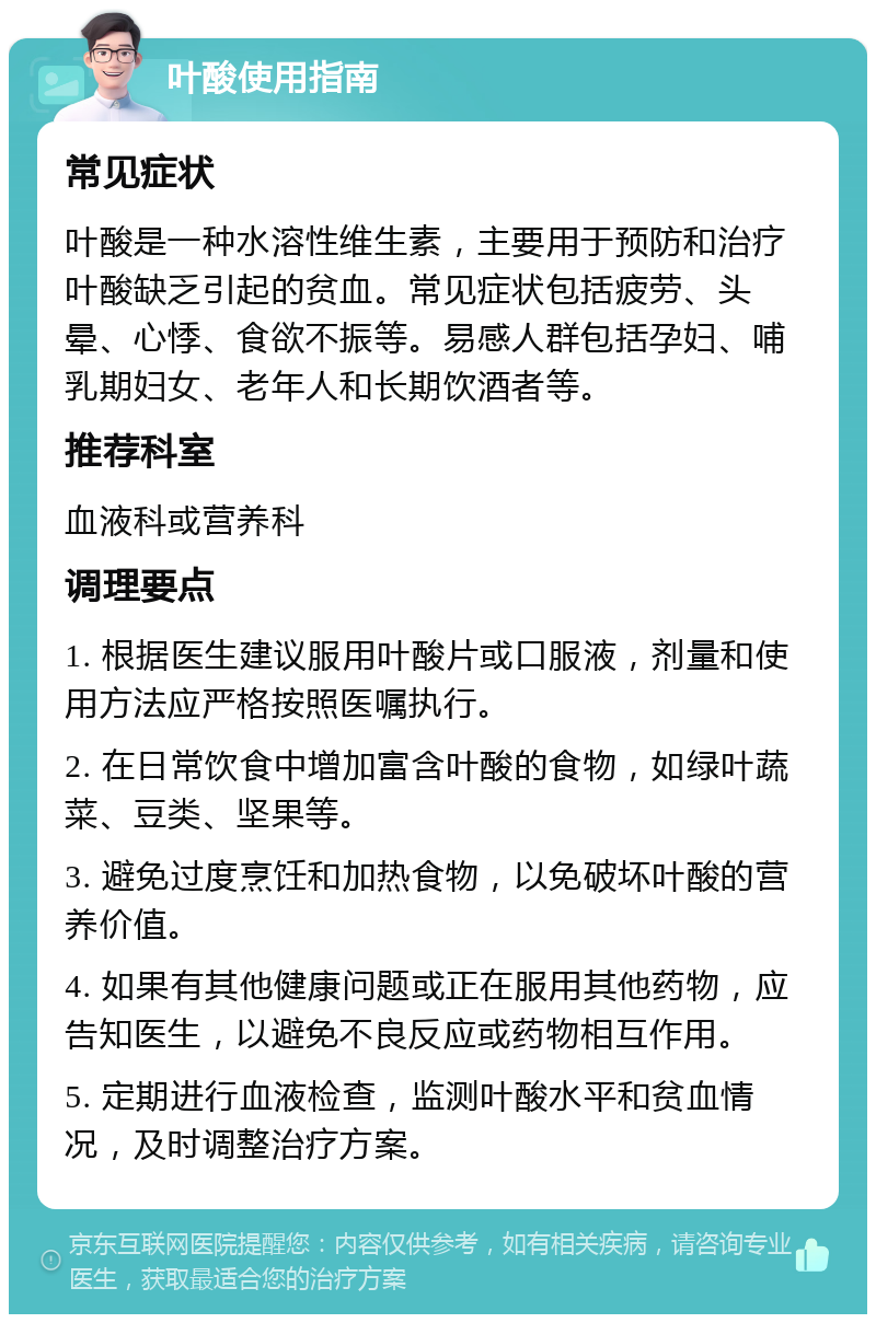 叶酸使用指南 常见症状 叶酸是一种水溶性维生素，主要用于预防和治疗叶酸缺乏引起的贫血。常见症状包括疲劳、头晕、心悸、食欲不振等。易感人群包括孕妇、哺乳期妇女、老年人和长期饮酒者等。 推荐科室 血液科或营养科 调理要点 1. 根据医生建议服用叶酸片或口服液，剂量和使用方法应严格按照医嘱执行。 2. 在日常饮食中增加富含叶酸的食物，如绿叶蔬菜、豆类、坚果等。 3. 避免过度烹饪和加热食物，以免破坏叶酸的营养价值。 4. 如果有其他健康问题或正在服用其他药物，应告知医生，以避免不良反应或药物相互作用。 5. 定期进行血液检查，监测叶酸水平和贫血情况，及时调整治疗方案。