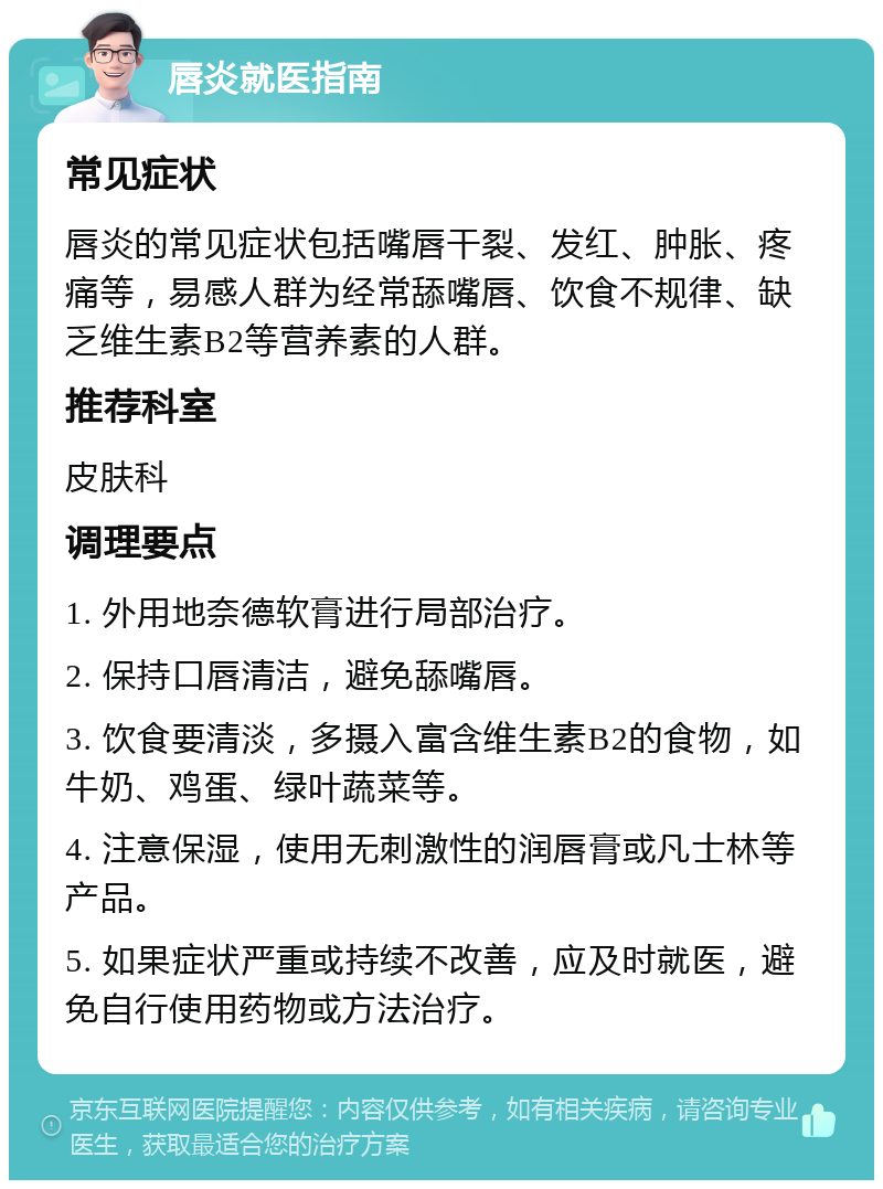 唇炎就医指南 常见症状 唇炎的常见症状包括嘴唇干裂、发红、肿胀、疼痛等，易感人群为经常舔嘴唇、饮食不规律、缺乏维生素B2等营养素的人群。 推荐科室 皮肤科 调理要点 1. 外用地奈德软膏进行局部治疗。 2. 保持口唇清洁，避免舔嘴唇。 3. 饮食要清淡，多摄入富含维生素B2的食物，如牛奶、鸡蛋、绿叶蔬菜等。 4. 注意保湿，使用无刺激性的润唇膏或凡士林等产品。 5. 如果症状严重或持续不改善，应及时就医，避免自行使用药物或方法治疗。