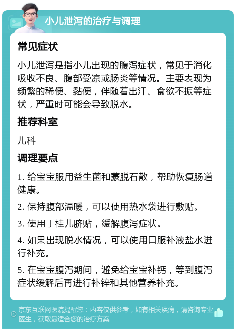 小儿泄泻的治疗与调理 常见症状 小儿泄泻是指小儿出现的腹泻症状，常见于消化吸收不良、腹部受凉或肠炎等情况。主要表现为频繁的稀便、黏便，伴随着出汗、食欲不振等症状，严重时可能会导致脱水。 推荐科室 儿科 调理要点 1. 给宝宝服用益生菌和蒙脱石散，帮助恢复肠道健康。 2. 保持腹部温暖，可以使用热水袋进行敷贴。 3. 使用丁桂儿脐贴，缓解腹泻症状。 4. 如果出现脱水情况，可以使用口服补液盐水进行补充。 5. 在宝宝腹泻期间，避免给宝宝补钙，等到腹泻症状缓解后再进行补锌和其他营养补充。