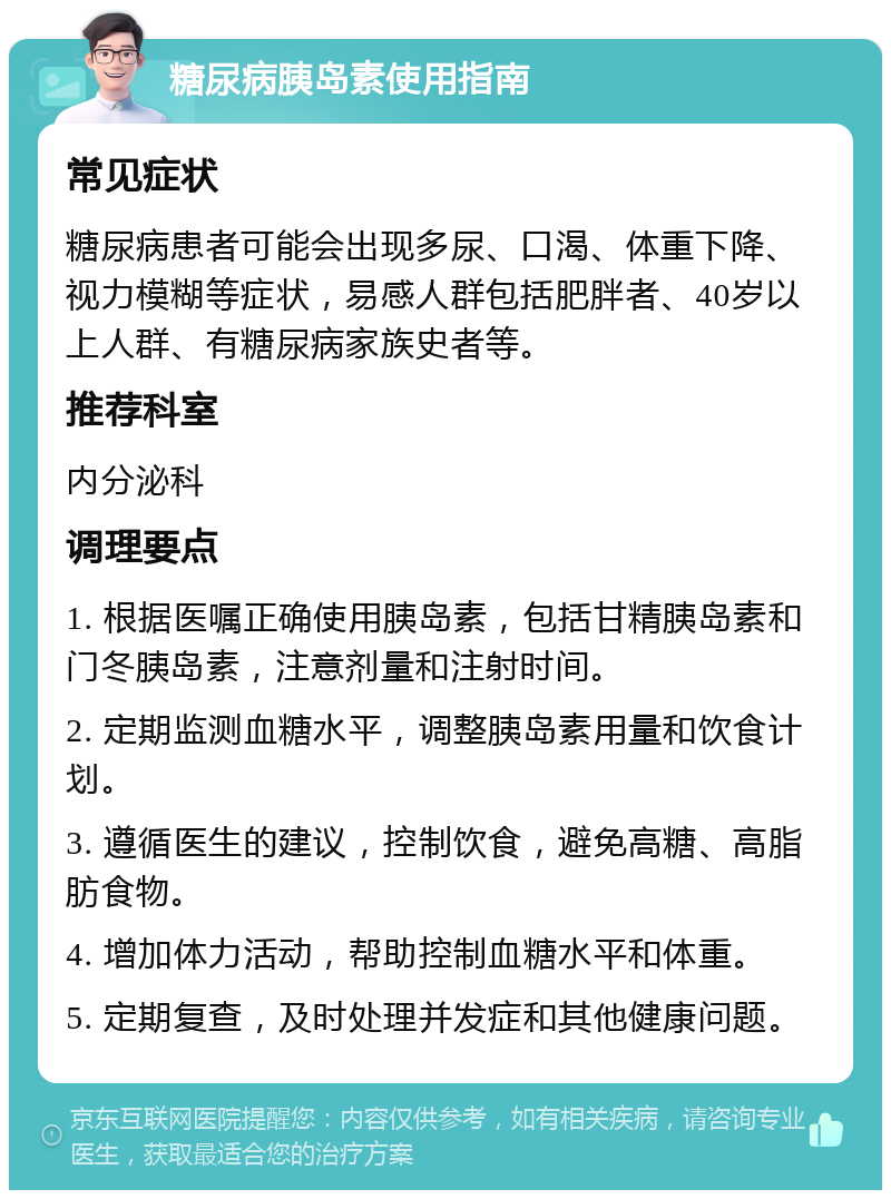 糖尿病胰岛素使用指南 常见症状 糖尿病患者可能会出现多尿、口渴、体重下降、视力模糊等症状，易感人群包括肥胖者、40岁以上人群、有糖尿病家族史者等。 推荐科室 内分泌科 调理要点 1. 根据医嘱正确使用胰岛素，包括甘精胰岛素和门冬胰岛素，注意剂量和注射时间。 2. 定期监测血糖水平，调整胰岛素用量和饮食计划。 3. 遵循医生的建议，控制饮食，避免高糖、高脂肪食物。 4. 增加体力活动，帮助控制血糖水平和体重。 5. 定期复查，及时处理并发症和其他健康问题。