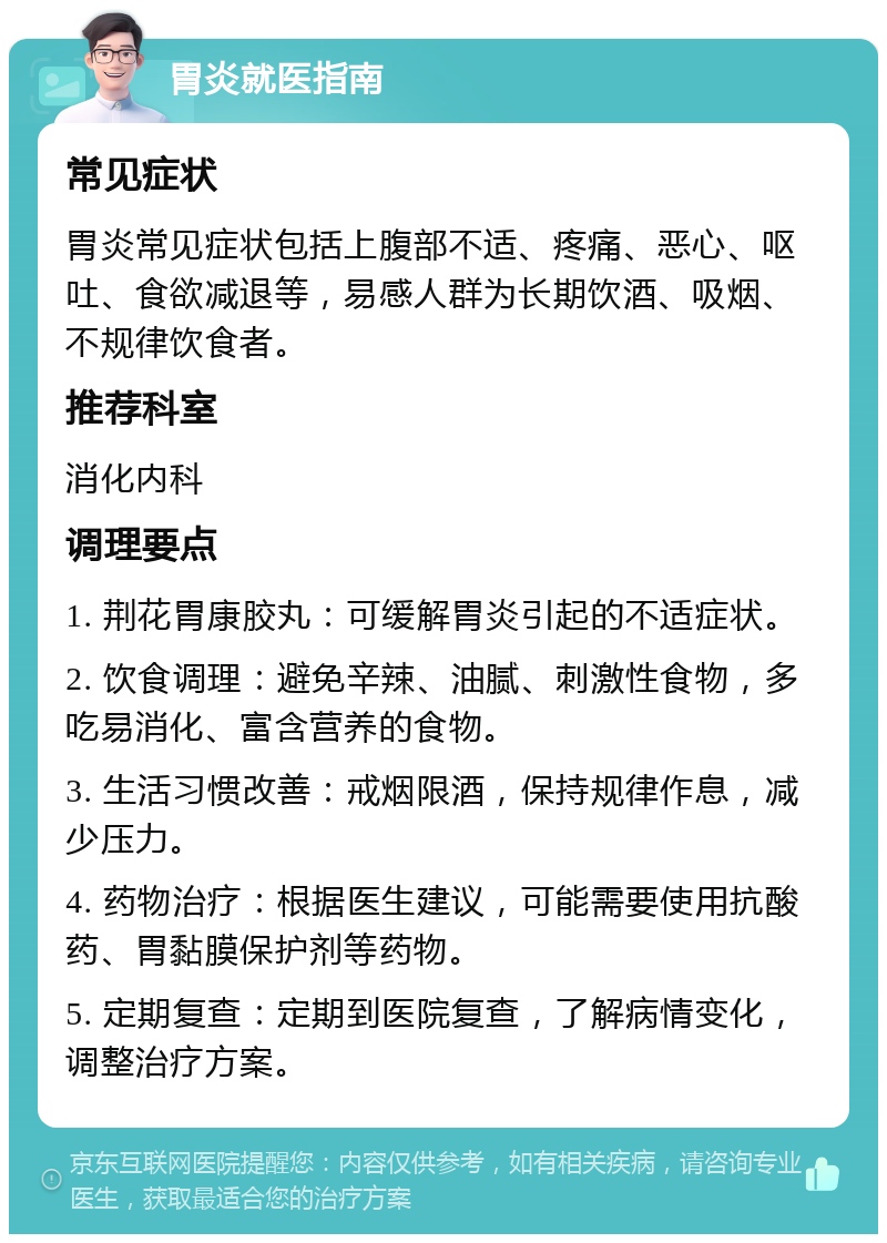 胃炎就医指南 常见症状 胃炎常见症状包括上腹部不适、疼痛、恶心、呕吐、食欲减退等，易感人群为长期饮酒、吸烟、不规律饮食者。 推荐科室 消化内科 调理要点 1. 荆花胃康胶丸：可缓解胃炎引起的不适症状。 2. 饮食调理：避免辛辣、油腻、刺激性食物，多吃易消化、富含营养的食物。 3. 生活习惯改善：戒烟限酒，保持规律作息，减少压力。 4. 药物治疗：根据医生建议，可能需要使用抗酸药、胃黏膜保护剂等药物。 5. 定期复查：定期到医院复查，了解病情变化，调整治疗方案。