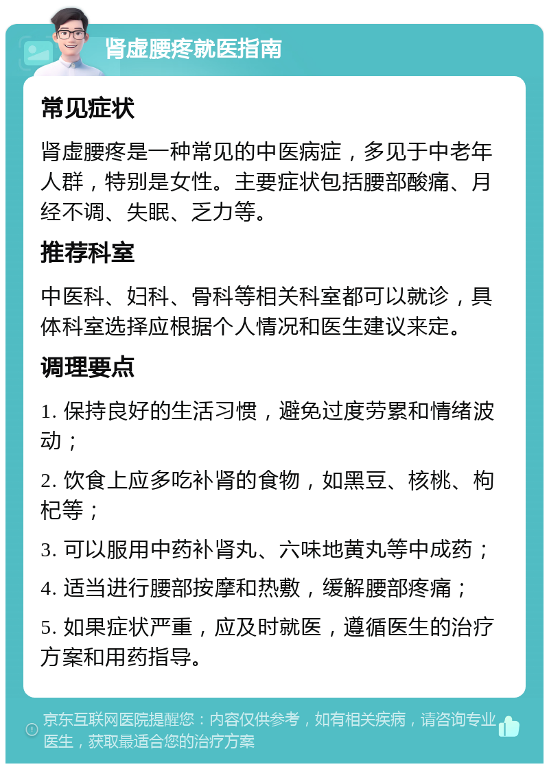 肾虚腰疼就医指南 常见症状 肾虚腰疼是一种常见的中医病症，多见于中老年人群，特别是女性。主要症状包括腰部酸痛、月经不调、失眠、乏力等。 推荐科室 中医科、妇科、骨科等相关科室都可以就诊，具体科室选择应根据个人情况和医生建议来定。 调理要点 1. 保持良好的生活习惯，避免过度劳累和情绪波动； 2. 饮食上应多吃补肾的食物，如黑豆、核桃、枸杞等； 3. 可以服用中药补肾丸、六味地黄丸等中成药； 4. 适当进行腰部按摩和热敷，缓解腰部疼痛； 5. 如果症状严重，应及时就医，遵循医生的治疗方案和用药指导。