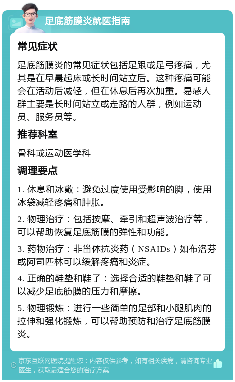 足底筋膜炎就医指南 常见症状 足底筋膜炎的常见症状包括足跟或足弓疼痛，尤其是在早晨起床或长时间站立后。这种疼痛可能会在活动后减轻，但在休息后再次加重。易感人群主要是长时间站立或走路的人群，例如运动员、服务员等。 推荐科室 骨科或运动医学科 调理要点 1. 休息和冰敷：避免过度使用受影响的脚，使用冰袋减轻疼痛和肿胀。 2. 物理治疗：包括按摩、牵引和超声波治疗等，可以帮助恢复足底筋膜的弹性和功能。 3. 药物治疗：非甾体抗炎药（NSAIDs）如布洛芬或阿司匹林可以缓解疼痛和炎症。 4. 正确的鞋垫和鞋子：选择合适的鞋垫和鞋子可以减少足底筋膜的压力和摩擦。 5. 物理锻炼：进行一些简单的足部和小腿肌肉的拉伸和强化锻炼，可以帮助预防和治疗足底筋膜炎。