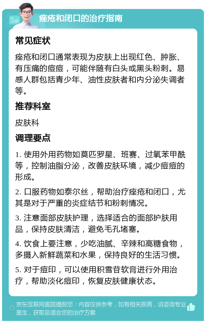 痤疮和闭口的治疗指南 常见症状 痤疮和闭口通常表现为皮肤上出现红色、肿胀、有压痛的痘痘，可能伴随有白头或黑头粉刺。易感人群包括青少年、油性皮肤者和内分泌失调者等。 推荐科室 皮肤科 调理要点 1. 使用外用药物如莫匹罗星、班赛、过氧苯甲酰等，控制油脂分泌，改善皮肤环境，减少痘痘的形成。 2. 口服药物如泰尔丝，帮助治疗痤疮和闭口，尤其是对于严重的炎症结节和粉刺情况。 3. 注意面部皮肤护理，选择适合的面部护肤用品，保持皮肤清洁，避免毛孔堵塞。 4. 饮食上要注意，少吃油腻、辛辣和高糖食物，多摄入新鲜蔬菜和水果，保持良好的生活习惯。 5. 对于痘印，可以使用积雪苷软膏进行外用治疗，帮助淡化痘印，恢复皮肤健康状态。