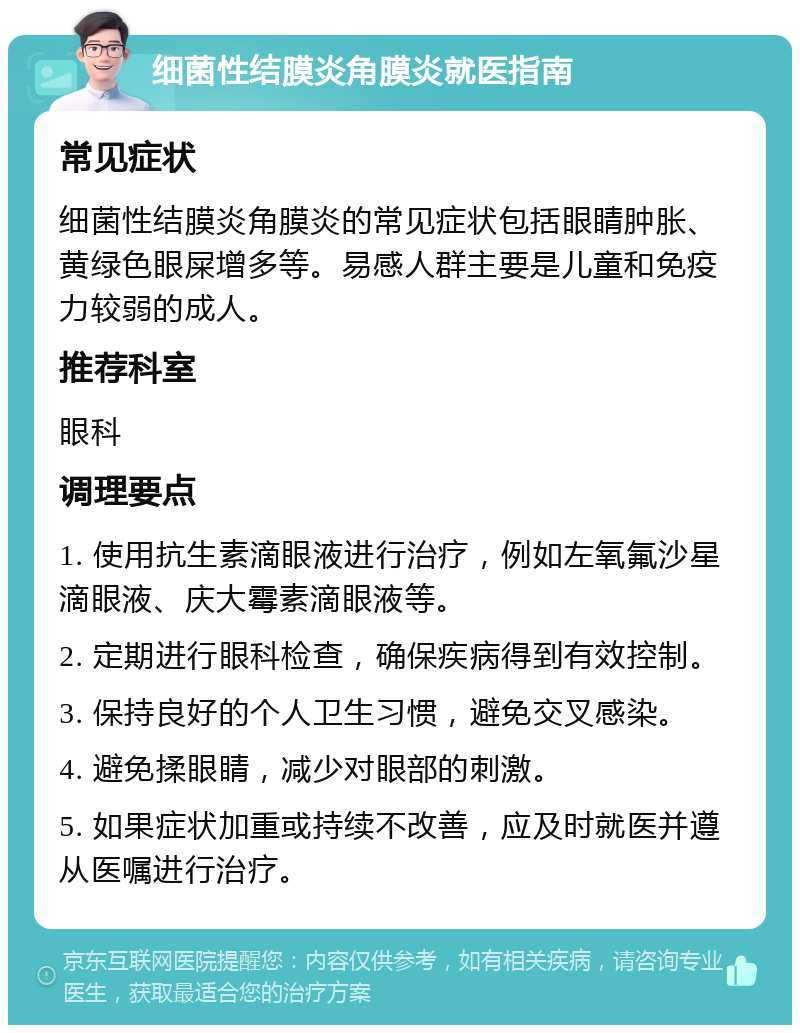 细菌性结膜炎角膜炎就医指南 常见症状 细菌性结膜炎角膜炎的常见症状包括眼睛肿胀、黄绿色眼屎增多等。易感人群主要是儿童和免疫力较弱的成人。 推荐科室 眼科 调理要点 1. 使用抗生素滴眼液进行治疗，例如左氧氟沙星滴眼液、庆大霉素滴眼液等。 2. 定期进行眼科检查，确保疾病得到有效控制。 3. 保持良好的个人卫生习惯，避免交叉感染。 4. 避免揉眼睛，减少对眼部的刺激。 5. 如果症状加重或持续不改善，应及时就医并遵从医嘱进行治疗。