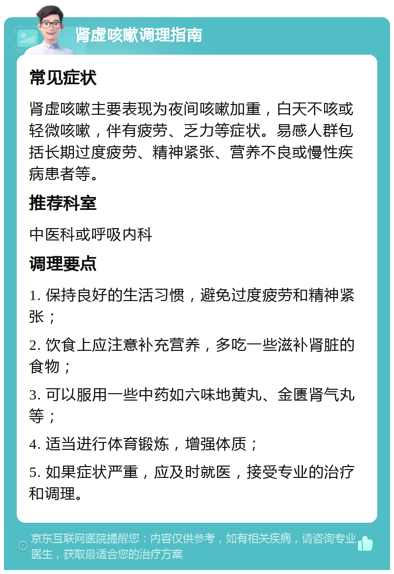 肾虚咳嗽调理指南 常见症状 肾虚咳嗽主要表现为夜间咳嗽加重，白天不咳或轻微咳嗽，伴有疲劳、乏力等症状。易感人群包括长期过度疲劳、精神紧张、营养不良或慢性疾病患者等。 推荐科室 中医科或呼吸内科 调理要点 1. 保持良好的生活习惯，避免过度疲劳和精神紧张； 2. 饮食上应注意补充营养，多吃一些滋补肾脏的食物； 3. 可以服用一些中药如六味地黄丸、金匮肾气丸等； 4. 适当进行体育锻炼，增强体质； 5. 如果症状严重，应及时就医，接受专业的治疗和调理。