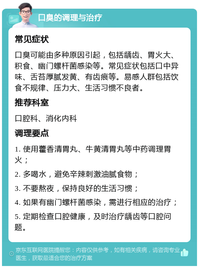 口臭的调理与治疗 常见症状 口臭可能由多种原因引起，包括龋齿、胃火大、积食、幽门螺杆菌感染等。常见症状包括口中异味、舌苔厚腻发黄、有齿痕等。易感人群包括饮食不规律、压力大、生活习惯不良者。 推荐科室 口腔科、消化内科 调理要点 1. 使用藿香清胃丸、牛黄清胃丸等中药调理胃火； 2. 多喝水，避免辛辣刺激油腻食物； 3. 不要熬夜，保持良好的生活习惯； 4. 如果有幽门螺杆菌感染，需进行相应的治疗； 5. 定期检查口腔健康，及时治疗龋齿等口腔问题。