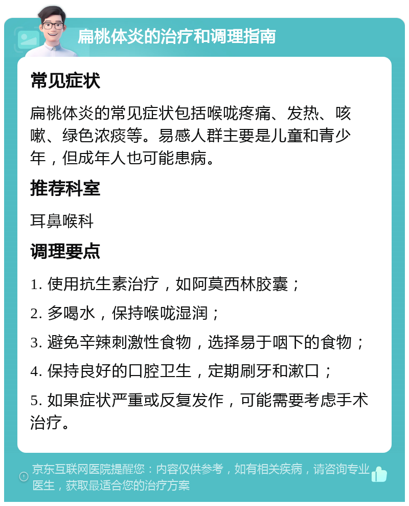 扁桃体炎的治疗和调理指南 常见症状 扁桃体炎的常见症状包括喉咙疼痛、发热、咳嗽、绿色浓痰等。易感人群主要是儿童和青少年，但成年人也可能患病。 推荐科室 耳鼻喉科 调理要点 1. 使用抗生素治疗，如阿莫西林胶囊； 2. 多喝水，保持喉咙湿润； 3. 避免辛辣刺激性食物，选择易于咽下的食物； 4. 保持良好的口腔卫生，定期刷牙和漱口； 5. 如果症状严重或反复发作，可能需要考虑手术治疗。