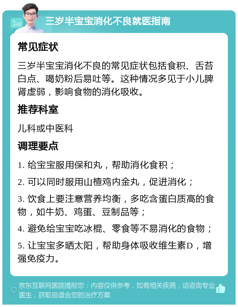 三岁半宝宝消化不良就医指南 常见症状 三岁半宝宝消化不良的常见症状包括食积、舌苔白点、喝奶粉后易吐等。这种情况多见于小儿脾肾虚弱，影响食物的消化吸收。 推荐科室 儿科或中医科 调理要点 1. 给宝宝服用保和丸，帮助消化食积； 2. 可以同时服用山楂鸡内金丸，促进消化； 3. 饮食上要注意营养均衡，多吃含蛋白质高的食物，如牛奶、鸡蛋、豆制品等； 4. 避免给宝宝吃冰棍、零食等不易消化的食物； 5. 让宝宝多晒太阳，帮助身体吸收维生素D，增强免疫力。