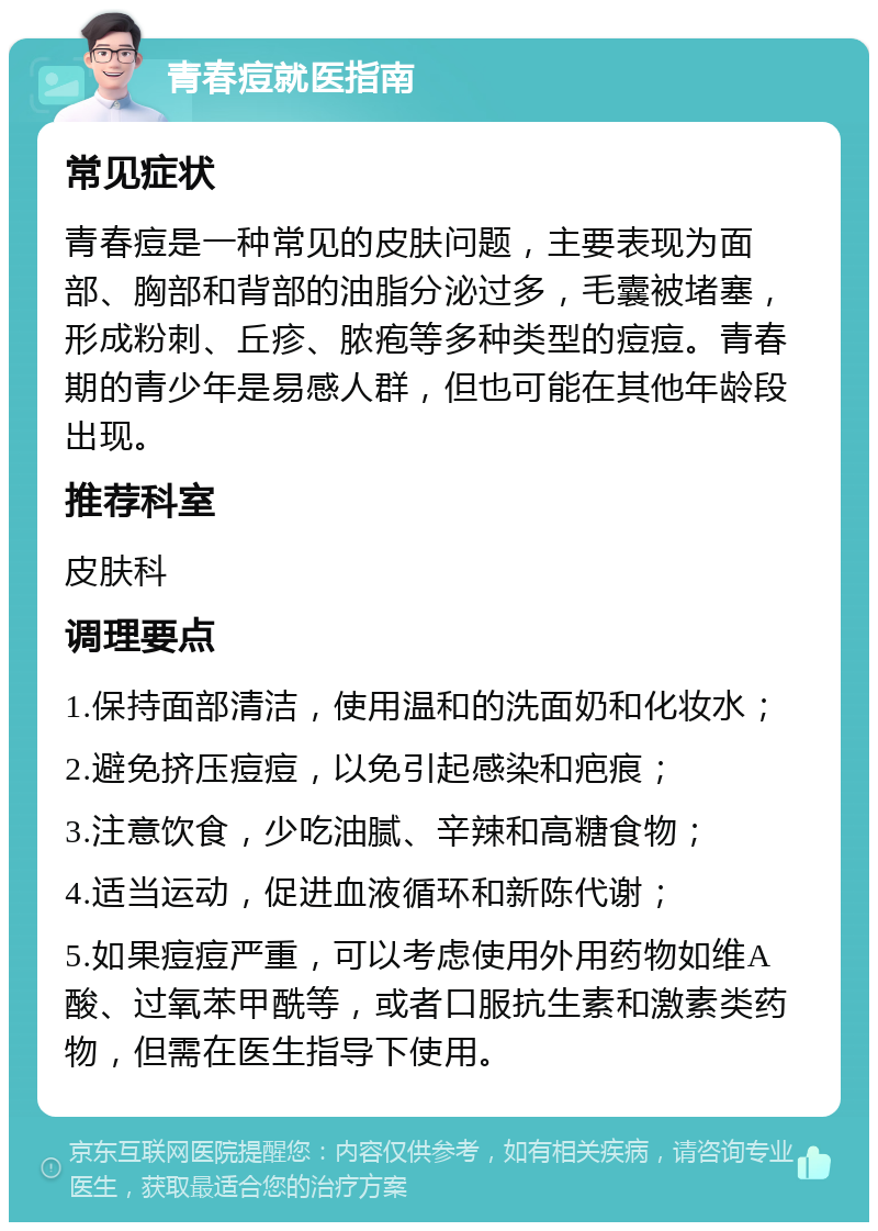 青春痘就医指南 常见症状 青春痘是一种常见的皮肤问题，主要表现为面部、胸部和背部的油脂分泌过多，毛囊被堵塞，形成粉刺、丘疹、脓疱等多种类型的痘痘。青春期的青少年是易感人群，但也可能在其他年龄段出现。 推荐科室 皮肤科 调理要点 1.保持面部清洁，使用温和的洗面奶和化妆水； 2.避免挤压痘痘，以免引起感染和疤痕； 3.注意饮食，少吃油腻、辛辣和高糖食物； 4.适当运动，促进血液循环和新陈代谢； 5.如果痘痘严重，可以考虑使用外用药物如维A酸、过氧苯甲酰等，或者口服抗生素和激素类药物，但需在医生指导下使用。