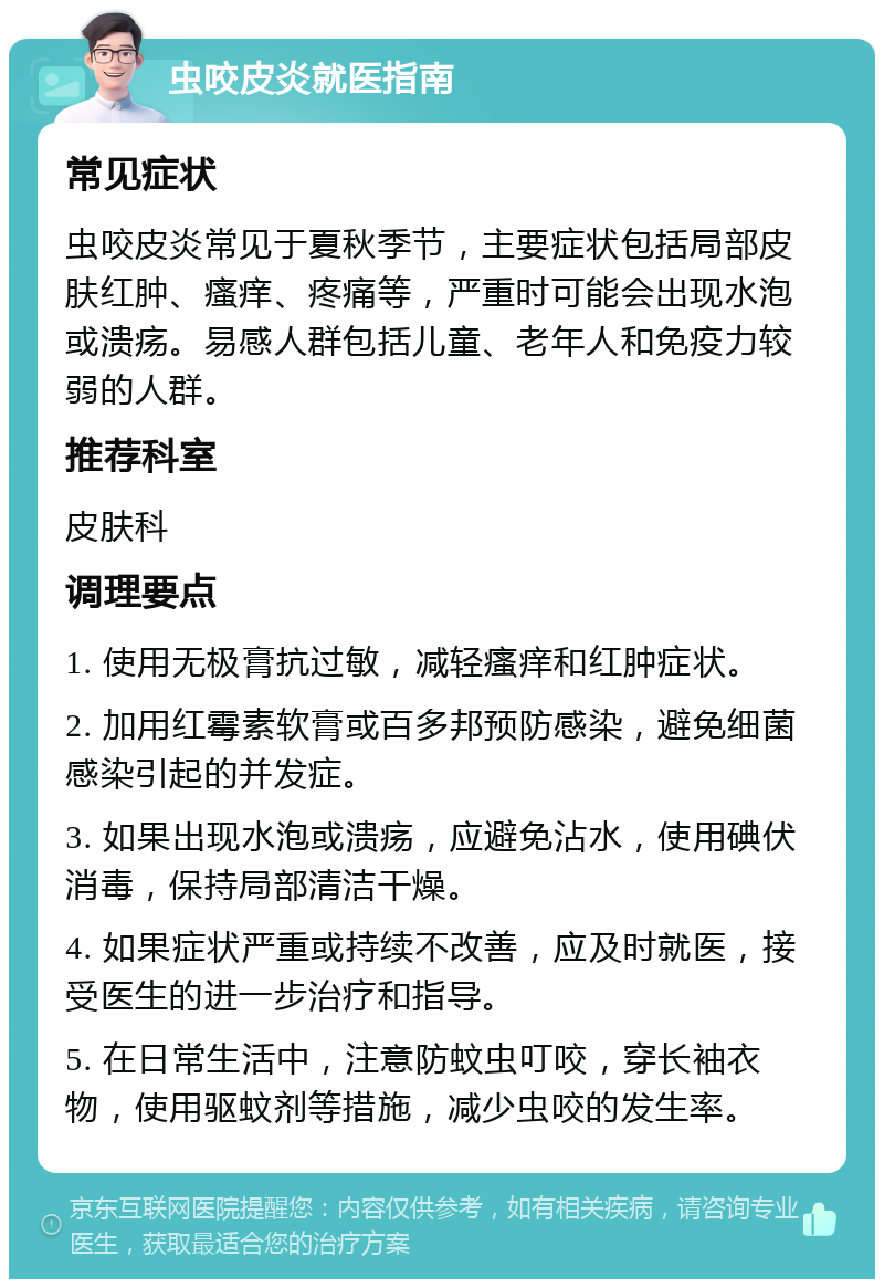 虫咬皮炎就医指南 常见症状 虫咬皮炎常见于夏秋季节，主要症状包括局部皮肤红肿、瘙痒、疼痛等，严重时可能会出现水泡或溃疡。易感人群包括儿童、老年人和免疫力较弱的人群。 推荐科室 皮肤科 调理要点 1. 使用无极膏抗过敏，减轻瘙痒和红肿症状。 2. 加用红霉素软膏或百多邦预防感染，避免细菌感染引起的并发症。 3. 如果出现水泡或溃疡，应避免沾水，使用碘伏消毒，保持局部清洁干燥。 4. 如果症状严重或持续不改善，应及时就医，接受医生的进一步治疗和指导。 5. 在日常生活中，注意防蚊虫叮咬，穿长袖衣物，使用驱蚊剂等措施，减少虫咬的发生率。