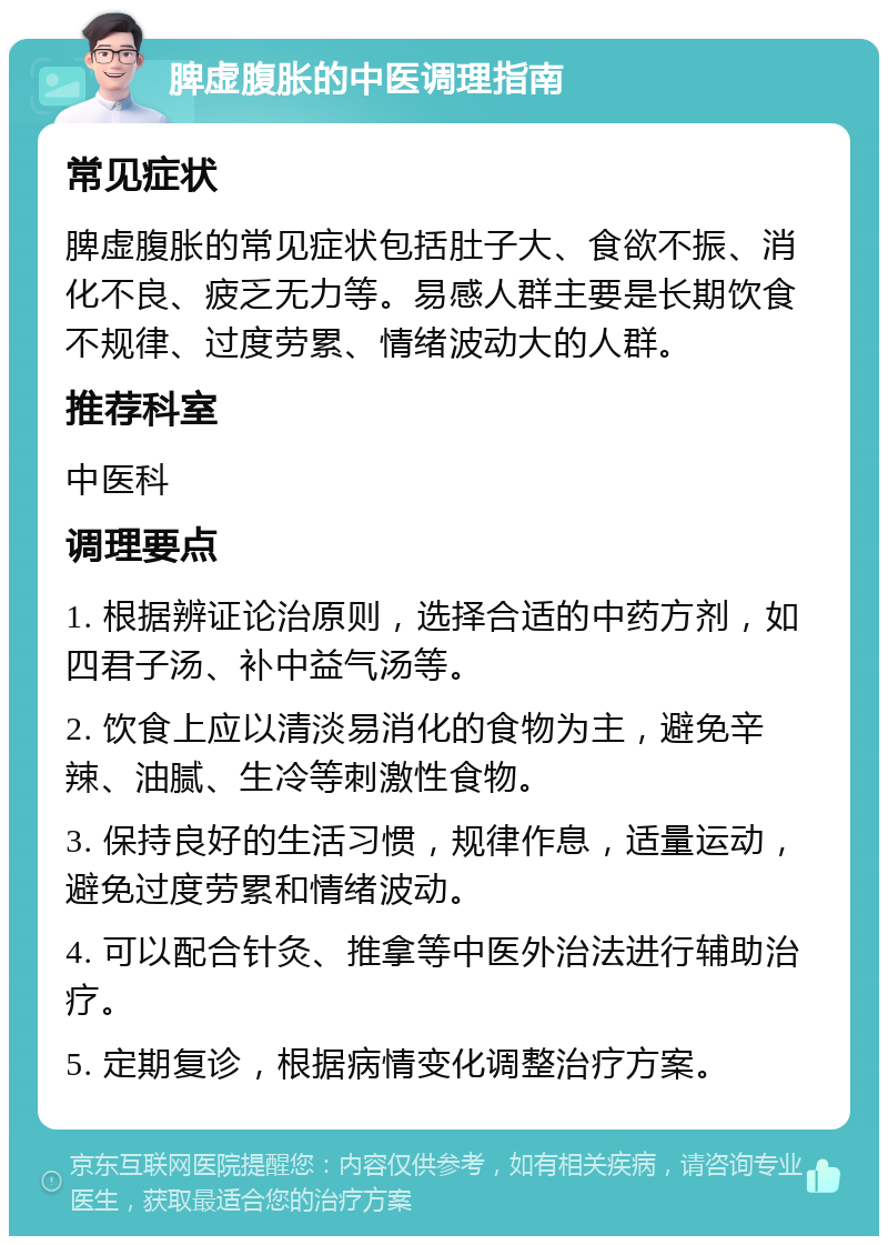 脾虚腹胀的中医调理指南 常见症状 脾虚腹胀的常见症状包括肚子大、食欲不振、消化不良、疲乏无力等。易感人群主要是长期饮食不规律、过度劳累、情绪波动大的人群。 推荐科室 中医科 调理要点 1. 根据辨证论治原则，选择合适的中药方剂，如四君子汤、补中益气汤等。 2. 饮食上应以清淡易消化的食物为主，避免辛辣、油腻、生冷等刺激性食物。 3. 保持良好的生活习惯，规律作息，适量运动，避免过度劳累和情绪波动。 4. 可以配合针灸、推拿等中医外治法进行辅助治疗。 5. 定期复诊，根据病情变化调整治疗方案。