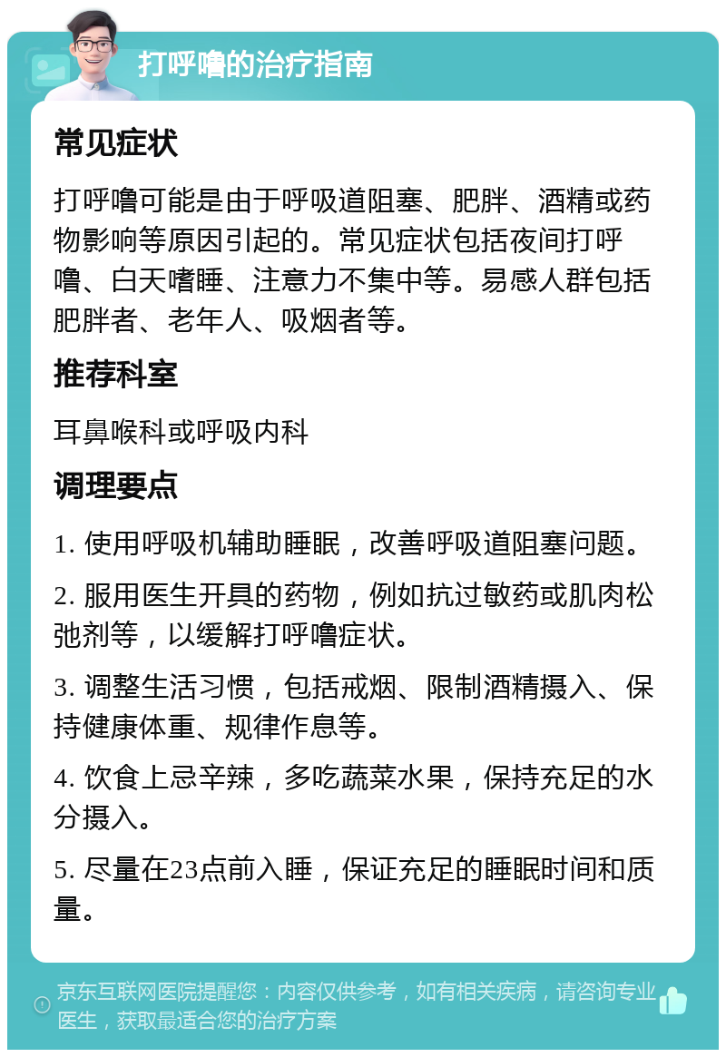 打呼噜的治疗指南 常见症状 打呼噜可能是由于呼吸道阻塞、肥胖、酒精或药物影响等原因引起的。常见症状包括夜间打呼噜、白天嗜睡、注意力不集中等。易感人群包括肥胖者、老年人、吸烟者等。 推荐科室 耳鼻喉科或呼吸内科 调理要点 1. 使用呼吸机辅助睡眠，改善呼吸道阻塞问题。 2. 服用医生开具的药物，例如抗过敏药或肌肉松弛剂等，以缓解打呼噜症状。 3. 调整生活习惯，包括戒烟、限制酒精摄入、保持健康体重、规律作息等。 4. 饮食上忌辛辣，多吃蔬菜水果，保持充足的水分摄入。 5. 尽量在23点前入睡，保证充足的睡眠时间和质量。