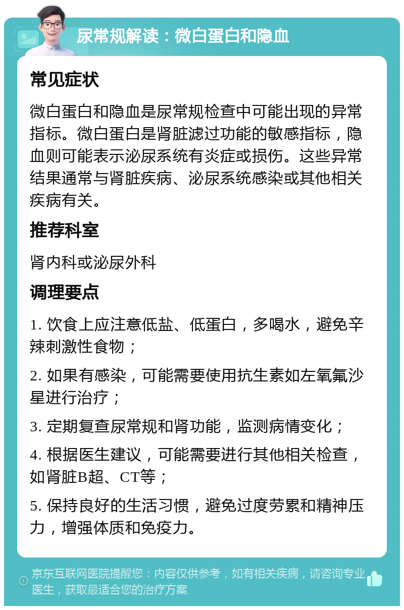 尿常规解读：微白蛋白和隐血 常见症状 微白蛋白和隐血是尿常规检查中可能出现的异常指标。微白蛋白是肾脏滤过功能的敏感指标，隐血则可能表示泌尿系统有炎症或损伤。这些异常结果通常与肾脏疾病、泌尿系统感染或其他相关疾病有关。 推荐科室 肾内科或泌尿外科 调理要点 1. 饮食上应注意低盐、低蛋白，多喝水，避免辛辣刺激性食物； 2. 如果有感染，可能需要使用抗生素如左氧氟沙星进行治疗； 3. 定期复查尿常规和肾功能，监测病情变化； 4. 根据医生建议，可能需要进行其他相关检查，如肾脏B超、CT等； 5. 保持良好的生活习惯，避免过度劳累和精神压力，增强体质和免疫力。