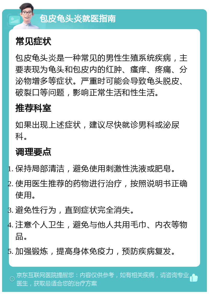 包皮龟头炎就医指南 常见症状 包皮龟头炎是一种常见的男性生殖系统疾病，主要表现为龟头和包皮内的红肿、瘙痒、疼痛、分泌物增多等症状。严重时可能会导致龟头脱皮、破裂口等问题，影响正常生活和性生活。 推荐科室 如果出现上述症状，建议尽快就诊男科或泌尿科。 调理要点 保持局部清洁，避免使用刺激性洗液或肥皂。 使用医生推荐的药物进行治疗，按照说明书正确使用。 避免性行为，直到症状完全消失。 注意个人卫生，避免与他人共用毛巾、内衣等物品。 加强锻炼，提高身体免疫力，预防疾病复发。