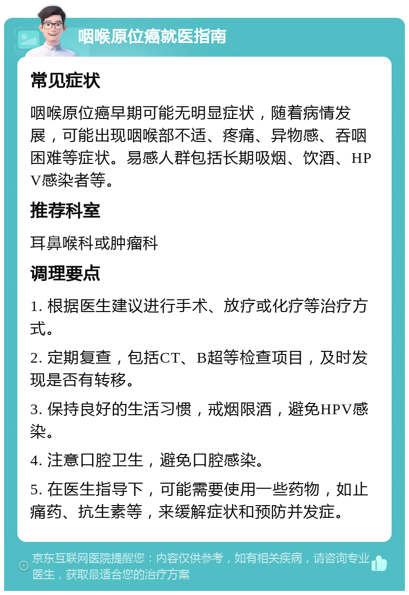 咽喉原位癌就医指南 常见症状 咽喉原位癌早期可能无明显症状，随着病情发展，可能出现咽喉部不适、疼痛、异物感、吞咽困难等症状。易感人群包括长期吸烟、饮酒、HPV感染者等。 推荐科室 耳鼻喉科或肿瘤科 调理要点 1. 根据医生建议进行手术、放疗或化疗等治疗方式。 2. 定期复查，包括CT、B超等检查项目，及时发现是否有转移。 3. 保持良好的生活习惯，戒烟限酒，避免HPV感染。 4. 注意口腔卫生，避免口腔感染。 5. 在医生指导下，可能需要使用一些药物，如止痛药、抗生素等，来缓解症状和预防并发症。