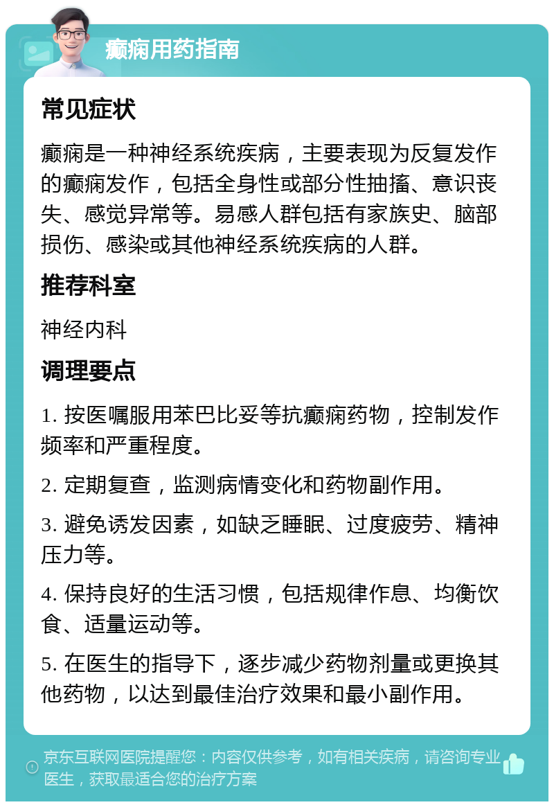 癫痫用药指南 常见症状 癫痫是一种神经系统疾病，主要表现为反复发作的癫痫发作，包括全身性或部分性抽搐、意识丧失、感觉异常等。易感人群包括有家族史、脑部损伤、感染或其他神经系统疾病的人群。 推荐科室 神经内科 调理要点 1. 按医嘱服用苯巴比妥等抗癫痫药物，控制发作频率和严重程度。 2. 定期复查，监测病情变化和药物副作用。 3. 避免诱发因素，如缺乏睡眠、过度疲劳、精神压力等。 4. 保持良好的生活习惯，包括规律作息、均衡饮食、适量运动等。 5. 在医生的指导下，逐步减少药物剂量或更换其他药物，以达到最佳治疗效果和最小副作用。