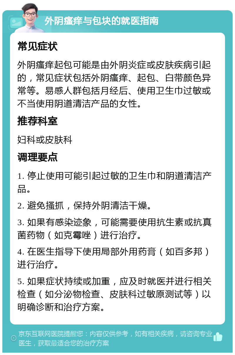 外阴瘙痒与包块的就医指南 常见症状 外阴瘙痒起包可能是由外阴炎症或皮肤疾病引起的，常见症状包括外阴瘙痒、起包、白带颜色异常等。易感人群包括月经后、使用卫生巾过敏或不当使用阴道清洁产品的女性。 推荐科室 妇科或皮肤科 调理要点 1. 停止使用可能引起过敏的卫生巾和阴道清洁产品。 2. 避免搔抓，保持外阴清洁干燥。 3. 如果有感染迹象，可能需要使用抗生素或抗真菌药物（如克霉唑）进行治疗。 4. 在医生指导下使用局部外用药膏（如百多邦）进行治疗。 5. 如果症状持续或加重，应及时就医并进行相关检查（如分泌物检查、皮肤科过敏原测试等）以明确诊断和治疗方案。