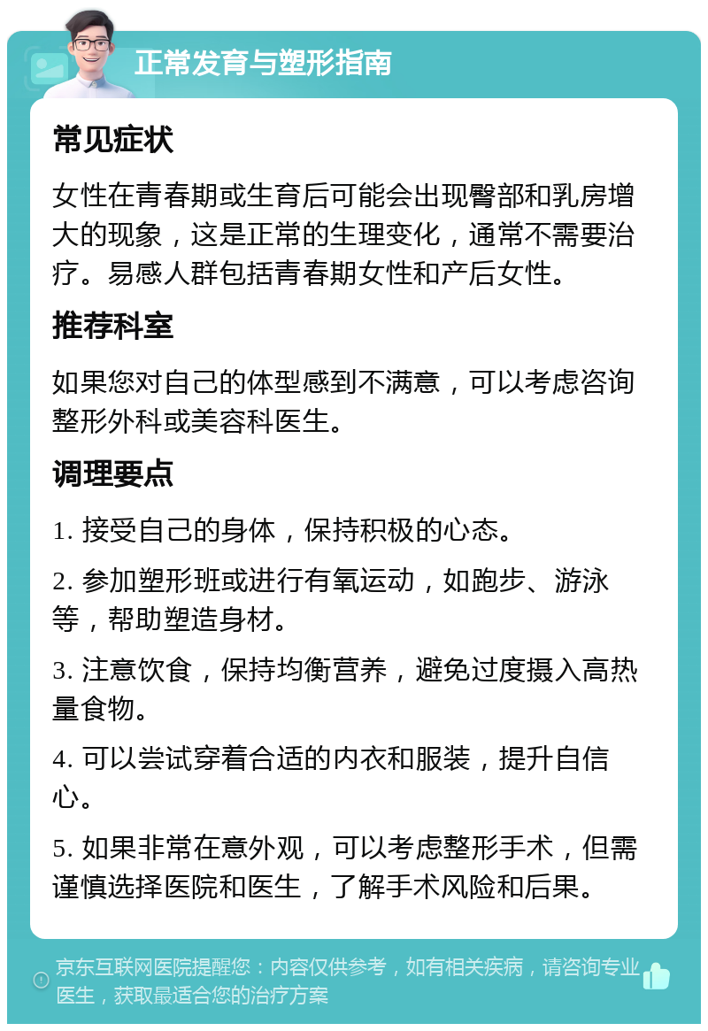 正常发育与塑形指南 常见症状 女性在青春期或生育后可能会出现臀部和乳房增大的现象，这是正常的生理变化，通常不需要治疗。易感人群包括青春期女性和产后女性。 推荐科室 如果您对自己的体型感到不满意，可以考虑咨询整形外科或美容科医生。 调理要点 1. 接受自己的身体，保持积极的心态。 2. 参加塑形班或进行有氧运动，如跑步、游泳等，帮助塑造身材。 3. 注意饮食，保持均衡营养，避免过度摄入高热量食物。 4. 可以尝试穿着合适的内衣和服装，提升自信心。 5. 如果非常在意外观，可以考虑整形手术，但需谨慎选择医院和医生，了解手术风险和后果。