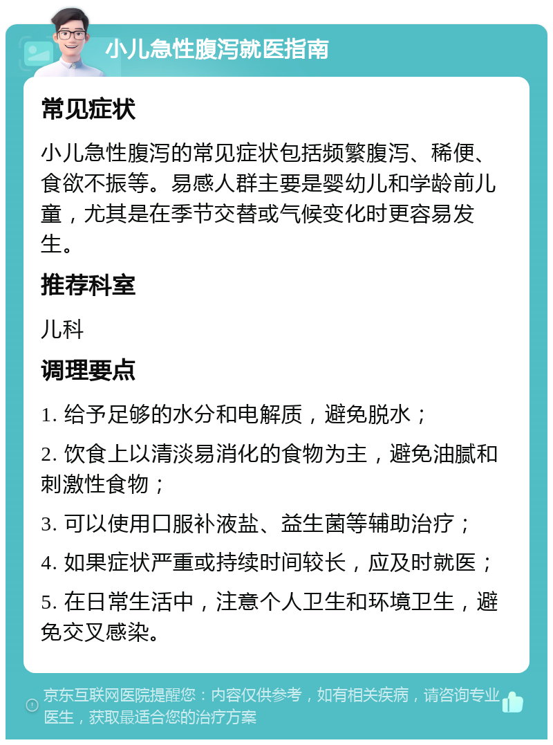 小儿急性腹泻就医指南 常见症状 小儿急性腹泻的常见症状包括频繁腹泻、稀便、食欲不振等。易感人群主要是婴幼儿和学龄前儿童，尤其是在季节交替或气候变化时更容易发生。 推荐科室 儿科 调理要点 1. 给予足够的水分和电解质，避免脱水； 2. 饮食上以清淡易消化的食物为主，避免油腻和刺激性食物； 3. 可以使用口服补液盐、益生菌等辅助治疗； 4. 如果症状严重或持续时间较长，应及时就医； 5. 在日常生活中，注意个人卫生和环境卫生，避免交叉感染。