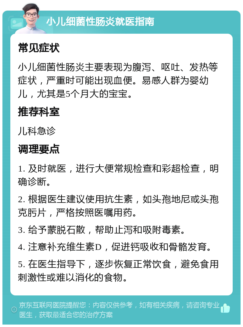 小儿细菌性肠炎就医指南 常见症状 小儿细菌性肠炎主要表现为腹泻、呕吐、发热等症状，严重时可能出现血便。易感人群为婴幼儿，尤其是5个月大的宝宝。 推荐科室 儿科急诊 调理要点 1. 及时就医，进行大便常规检查和彩超检查，明确诊断。 2. 根据医生建议使用抗生素，如头孢地尼或头孢克肟片，严格按照医嘱用药。 3. 给予蒙脱石散，帮助止泻和吸附毒素。 4. 注意补充维生素D，促进钙吸收和骨骼发育。 5. 在医生指导下，逐步恢复正常饮食，避免食用刺激性或难以消化的食物。